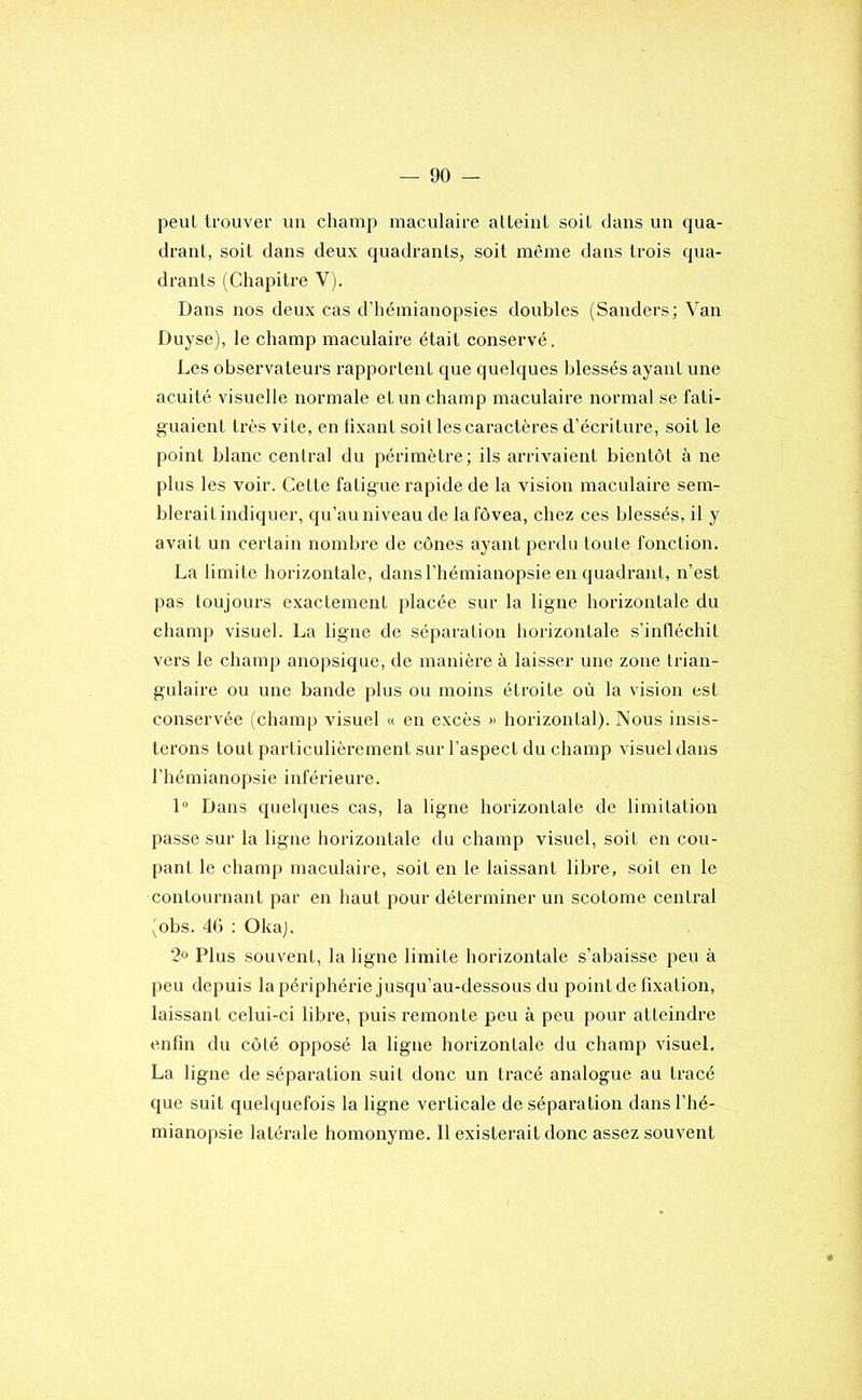 peut trouver un champ maculaire atteint soit dans un qua- drant, soit dans deux quadrants, soit même dans trois qua- drants (Chapitre V). Dans nos deux cas d’hémianopsies doubles (Sanders; Van Duyse), le champ maculaire était conservé. Les observateurs rapportent que quelques blessés ayant une acuité visuelle normale et un champ maculaire normal se fati- guaient très vite, en fixant soit les caractères d’éciâture, soit le point blanc central du périmètre; ils arrivaient bientôt à ne plus les voir. Cette fatigue rapide de la vision maculaire sem- blerait indiquer, qu’au niveau de lafôvea, chez ces blessés, il y avait un certain nombre de cônes ayant perdu toute fonction. La limite horizontale, dans l’hémianopsie en quadrant, n’est pas toujours exactement placée sur la ligne horizontale du champ visuel. La ligne de séparation horizontale s’infléchit vers le champ anopsique, de manière à laisser une zone trian- gulaire ou une bande plus ou moins étroite où la vision est conservée (champ visuel « en excès « horizontal). Nous insis- terons tout particulièrement sur l’aspect du champ visuel dans l’hémianopsie inférieure. 1“ Dans quelques cas, la ligne horizontale de limitation passe sur la ligne horizontale du champ visuel, soit en cou- pant le champ maculaire, soit en le laissant libre, soit en le contournant par en haut pour déterminer un scotome central (obs. 46 : Okaj. 2° Plus souvent, la ligne limite horizontale s’abaisse peu à peu depuis la périphérie jusqu’au-dessous du point de fixation, laissant celui-ci libre, puis remonte peu à peu pour atteindre enfin du côté opposé la ligne horizontale du champ visuel. La ligne de séparation suit donc un tracé analogue au tracé que suit quelquefois la ligne verticale de séparation dans l’hé- mianopsie latérale homonyme. Il existerait donc assez souvent