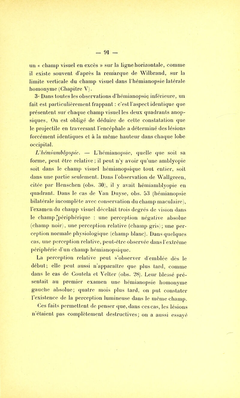 un « champ visuel en excès » sur la ligne horizontale, comme il existe souvent d’après la rem'arque de Wilbrand, sur la limite verticale du champ visuel dans l’hémianopsie latérale homonyme (Chapitre V). 3' Dans toutes les observations d’hémianopsie inférieure, un fait est particulièrement frappant ; c’est l’aspect identique que présentent sur chaque champ visuel les deux quadrants anop- siques. On est obligé de déduire de cette constatation que le projectile en traversant l’encéphale a déterminé des lésions forcément identiques et à la même hauteur dans chaque lobe occipital. L'héiniamblyopie. — L'hémianopsie, quelle que soit sa forme, peut être relative ; il peut n’y avoir qu’une amblyopie soit dans le champ visuel hémianopsique tout entier, soit dans une partie seulement. Dans l’observation de Wallgreen, citée par Henschen (obs. 30), il y avait hémiamblyopie en quadrant. Dans le cas de Van Duyse, obs. 53 (hémiano|)sie bilatérale incomplète avec conservation du champ maculaire), l’examen du clianip visuel décelait trois degrés de vision dans le champ [périphérique ; une perception négative absolue (champ noir), une perception relative (champ gris); une per- ception normale physiologique (champ blanc). Dans quelques cas, une perception relative, peut-être observée dans l’extrême périphérie d’un champ hémianopsique. La perception relative peut s’observer d’emblée dès le début; elle peut aussi n’apparaître que plus tard, comme dans le cas de Coutela et Velter (obs. 28). Leur blessé pré- sentait au premier examen une hémianopsie homonyme gauche absolue; quatre mois plus tard, on put constater l’existence de la perception lumineuse dans le même champ. Ces faits permettent de penser que, dans ces cas, les lésions n’étaient pas complètement destructives; on a aussi essayé