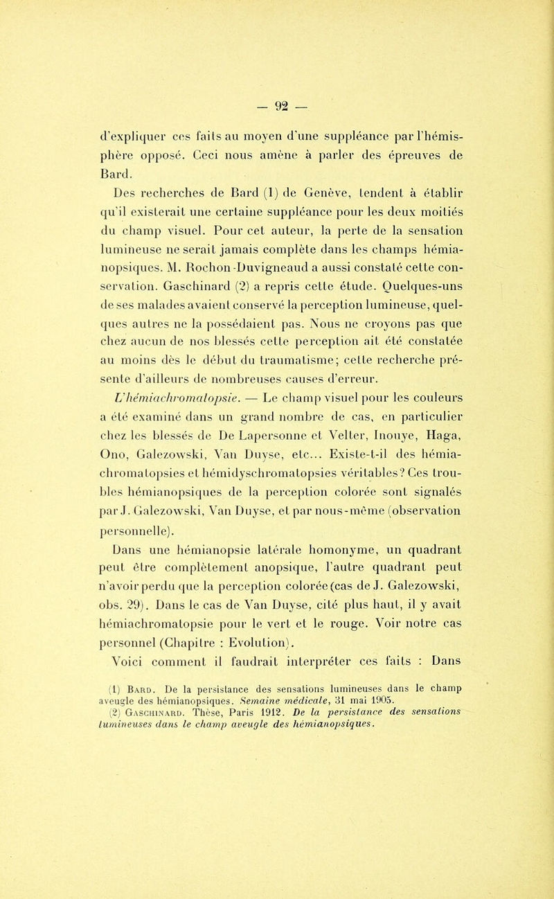 d’expliquer ces faits au moyen d’une suppléance par l’hémis- phère opposé. Ceci nous amène à parler des épreuves de Bard. Des recherches de Bard (1) de Genève, tendent à établir qu’il existerait une certaine suppléance pour les deux moitiés du champ visuel. Pour cet auteur, la perte de la sensation lumineuse ne serait jamais complète dans les champs hémia- nopsiques. M. Rochon-Duvigneaud a aussi constaté cette con- servation. Gasclîinard (2) a repris cette étude. Quelques-uns de ses malades avaient conservé la perception lumineuse, quel- ques autres ne la possédaient pas. Nous ne croyons pas que chez aucun de nos blessés cette perception ait été constatée au moins dès le début du traumatisme; cette recherche pré- sente d’ailleurs de nombreuses causes d’erreur. L'hémiachromalopsie. — Le champ visuel pour les couleurs a été examiné dans un grand nombre de cas, en particulier chez les blessés de De Lapersonne et Velter, Inouye, Haga, Ono, Galezowski, Van Duyse, etc... Existe-t-il des hémia- chromatopsies et hémidyschromatopsies véritables? Ces trou- bles hémianopsiques de la perception colorée sont signalés par J. Galezowski, Van Duyse, et par nous-mème (observation personnelle). Dans une hémianopsie latérale homonyme, un quadrant peut être complètement anopsique, l’autre quadrant peut n’avoir perdu que la perception colorée(cas de J. Galezowski, obs. 29). Dans le cas de Van Duyse, cité plus haut, il y avait hémiachromalopsie pour le vert et le rouge. Voir notre cas personnel (Chapitre ; Evolution). Voici comment il faudrait interpréter ces faits ; Dans (1) Bard. De la persistance des sensations lumineuses dans le champ aveugle des hémianopsiques. Semaine médicale, 31 mai 1905. (2) Gaschinard. Thèse, Paris 1912. De la persistance des sensations lumineuses dans le champ aveugle des hémianopsiques,