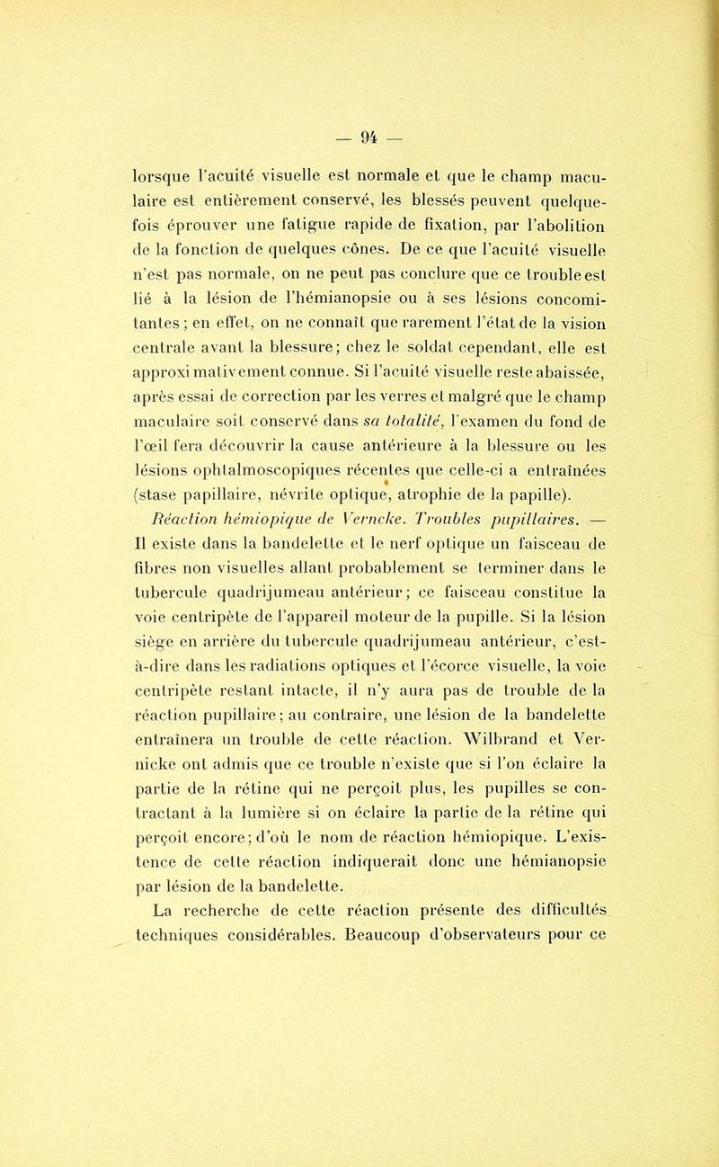 lorsque l’acuité visuelle est normale et que le champ macu- laire est entièrement conservé, les blessés peuvent quelque- fois éprouver une fatigue rapide de fixation, par l’abolition de la fonction de quelques cônes. De ce que l’acuité visuelle n’est pas normale, on ne peut pas conclure que ce trouble est lié à la lésion de l’hémianopsie ou à ses lésions concomi- tantes ; en effet, on ne connaît que rarement l’état de la vision centrale avant la blessure; chez le soldat cependant, elle est approximalivement connue. Si l’acuité visuelle reste abaissée, après essai de correction par les verres et malgré que le champ maculaire soit conservé dans sa totalité, l’examen du fond de l’œil fera découvrir la cause antérieure à la blessure ou les lésions ophlalmoscopiques récentes que celle-ci a entraînées (stase papillaire, névrite optique, atrophie de la papille). Réaction hémiopiqiie de Verncke. Troubles pupillaires. — Il existe dans ta bandelette et le nerf optique un faisceau de fibres non visuelles allant probablement se terminer dans le tubercule quadrijumeau antérieur; ce faisceau constitue la voie centripète de l’appareil moteur de la pupille. Si la lésion siège en arrière du tubercule quadrijumeau antérieur, c’est- à-dire dans les radiations optiques et l’écorce visuelle, la voie centripète restant intacte, il n’y aura pas de trouble de la réaction pupillaire; au contraire, une lésion de la bandelette entraînera un ti’ouble de cette réaction. Wilbrand et Ver- nicke ont admis que ce trouble n’existe que si l’on éclaire la partie de la rétine qui ne perçoit plus, les pupilles se con- tractant à la lumière si on éclaire la partie de la rétine qui perçoit encore; d’où le nom de réaction hémiopique. L’exis- tence de cette réaction indiquerait donc une hémianopsie par lésion de la bandelette. La recherche de cette réaction présente des difficultés techniques considérables. Beaucoup d’observateurs pour ce