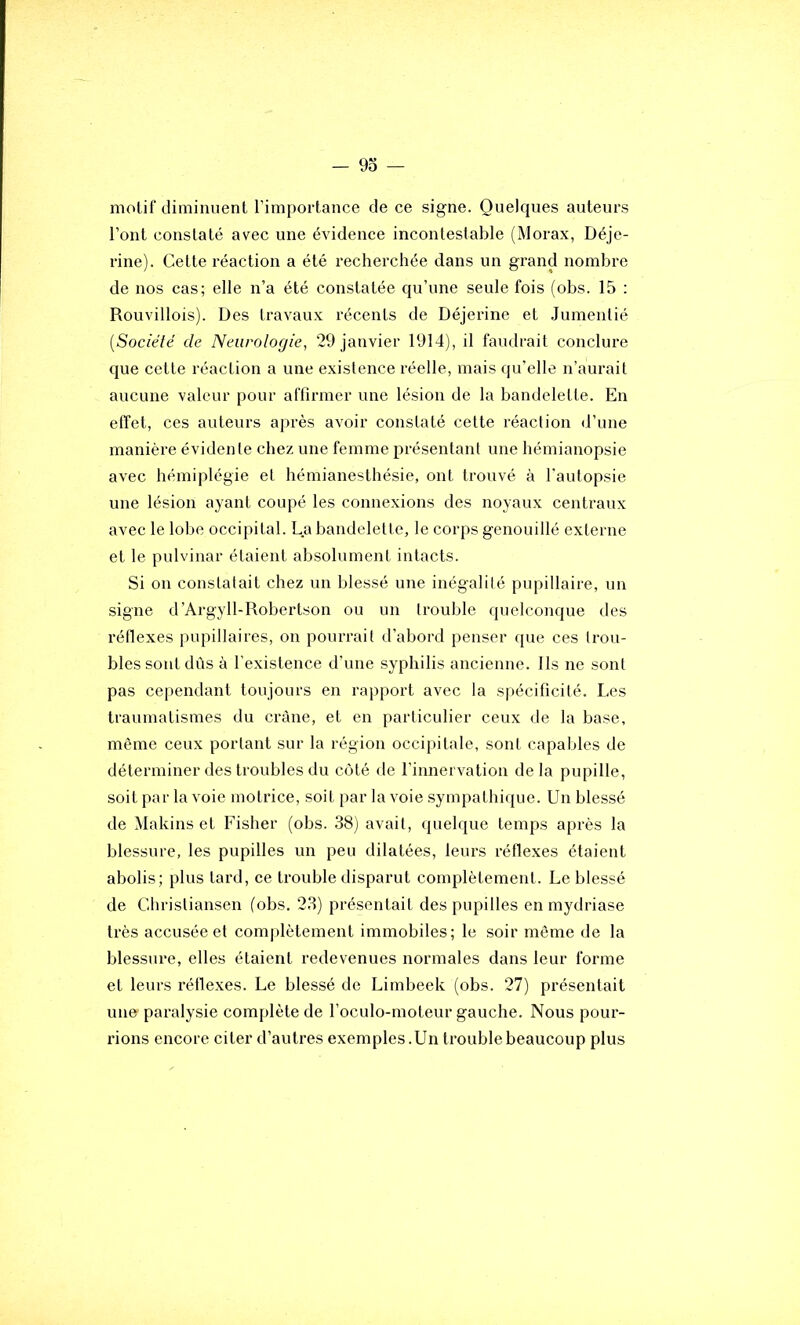 molif diminuent l’importance de ce signe. Quelques auteurs l’ont constaté avec une évidence incontestable (Morax, Déje- rine). Cette réaction a été recherchée dans un grand nombre de nos cas; elle n’a été constatée qu’une seule fois (obs. 15 ; Rouvillois). Des travaux récents de Déjerine et Jumentié {Sociélé de Neurologie, 29 janvier 1914), il faudrait conclure que cette réaction a une existence réelle, mais qu’elle n’aurait aucune valeur pour affirmer une lésion de la bandelette. En effet, ces auteurs après avoir constaté cette réaction d’une manière évidente chez une femme présentant une hémianopsie avec hémiplégie et hémianesthésie, ont trouvé à l'autopsie une lésion ayant coupé les connexions des noyaux centraux avec le lobe occipital. La bandelette, le corps genouillé externe et le pulvinar étaient absolument intacts. Si on constatait chez un blessé une inégalité pupillaire, un signe d’Argyll-Robertson ou un trouble quelconque des réflexes pupillaires, on pourrait d’abord penser que ces trou- bles sont dûs à l’existence d’une syphilis ancienne. Ils ne sont pas cependant toujours en rapport avec la spécificité. Les traumatismes du crâne, et en particulier ceux de la base, même ceux portant sur la région occipitale, sont capables de déterminer des troubles du côté de l’innervation delà pupille, soit par la voie motrice, soit par la voie .sympathique. Un blessé de Makins et Fisher (obs. 38) avait, quelque temps après la blessure, les pupilles un peu dilatées, leurs réflexes étaient abolis; plus tard, ce trouble disparut complètement. Le blessé de Chrisliansen (obs. 23) présentait des pupilles en mydriase très accusée et complètement immobiles; le soir môme de la blessure, elles étaient redevenues normales dans leur forme et leurs réllexes. Le blessé de Limbeek (obs. 27) présentait une paralysie complète de l’oculo-moteur gauche. Nous pour- rions encore citer d’autres exemples. Un trouble beaucoup plus