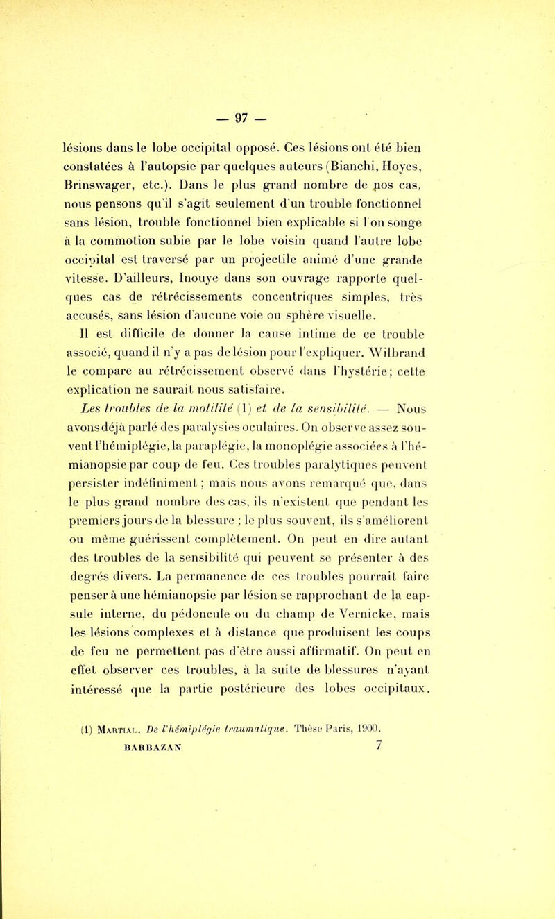 lésions dans le lobe occipital opposé. Ces lésions ont été bien constatées à l’autopsie par quelques auteurs (Bianchi, Hoyes, Brinswager, etc.). Dans le plus grand nombre de pos cas, nous pensons qu'il s’agit seulement d’un trouble fonctionnel sans lésion, trouble fonctionnel bien explicable si I on songe à la commotion subie par le lobe voisin quand l’autre lobe occipital est traversé par un projectile animé d’une grande vitesse. D’ailleurs, Inouye dans son ouvrage rapporte quel- ques cas de l’étrécissements concentriques simples, très accusés, sans lésion d’aucune voie ou sphère visuelle. 11 est difficile de donner la cause intime de ce trouble associé, quand il n’y a pas de lésion pour l’expliquer. Wilbrand le compare au rétrécissement observé dans l’hystérie; cette explication ne saurait nous satisfaire. Les troubles de la molililé (l) et de ta sensibilité. — Nous avonsdéjà parlé des paralysies oculaires. On observe assez sou- vent l’hémiplégie, la paraplégie, la monoplégie associées à l'hé- mianopsie par coup de feu. Ces troubles paralytiques peuvent persister indéfiniment ; mais nous avons remarqué que, dans le plus grand nombre des cas, ils n’existent que pendant les premiers jours de la blessure ; le plus souvent, ils s’améliorent ou même guérissent complètement. On peut en dire autant des troubles de la sensibilité qui peuvent se présenter à des degrés divers. La permanence de ces troubles pourrait faire penser à une hémianopsie par lésion se rapprochant de la cap- sule interne, du pédoncule ou du champ de Vernicke, mais les lésions complexes et à distance que produisent les coups de feu ne permettent pas d'être aussi affirmatif. On peut en effet observer ces troubles, à la suite de blessures n’ayant intéressé que la partie postérieure des lobes occipitaux. (1) Martiai.. De l'héinlple'gie traumatique. Thèse Paris, 1900. BARBAZAN