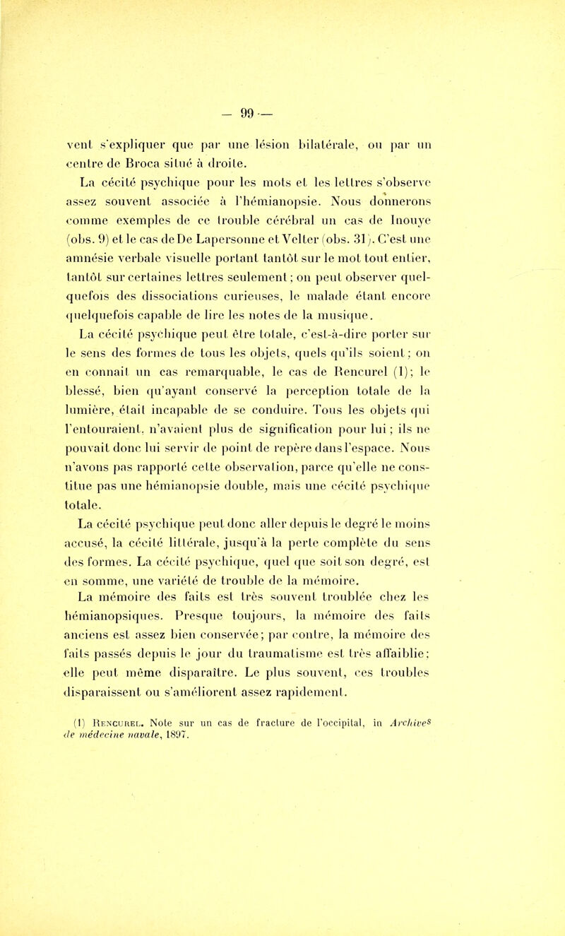 vent s'expliquer que par une lésion bilatérale, ou par un centre de Broca situé à droite. La cécité psychique pour les mots et les lettres s’observe assez souvent associée à l’hémianopsie. Nous donnerons <'omme exemples de ce Iroidjle cérébral un cas de Inouye (obs. 9) et le cas de De Lapersonne et Velter fobs. 31). C’est une amnésie verbale visuelle portant tantôt sur le mot tout entier, tantôt sur certaines lettres seulement ; on peut observer quel- quefois des dissociations curieuses, le malade étant encore <pielquefois capable de lire les notes de la musi({ue. La cécité psychique peut être totale, c’est-à-dire porter sur le sens des formes de tous les objets, quels qu’ils soient; on en connail un eas remarquable, le cas de Rencurel (1); le blessé, bien qu’ayant conservé la perception totale de la lumière, était incapable de se conduire. Tous les objets qui l’entouraient, n’avaient plus de signification pour lui ; ils ne pouvait donc lui servir de point de repère dans l’espace. Nous n’avons pas rapporté cette observation, parce qu’elle ne cons- titue pas une hémianopsie double, mais une cécité psychique totale. La cécité p.sychique peut donc aller depuis le degré le moins accusé, la cécité littérale, jusqu’à la perte complète du sens des formes. La cécité psychique, quel que soit son degré, est en somme, une variété de trouble de la mémoire. La mémoire des faits est très souvent troublée chez les hémianopsiques. Presque toujours, la mémoire des faits anciens est assez bien conservée; par contre, la mémoire des faits passés depuis le jour du traumatisme est très affaiblie : elle peut même disparaître. Le plus souvent, ces troubles <lisparaissent ou s’améliorent assez rapidement. (I) Rencurel. Note sur un cas de fracture de l'occipital, in Archive^ <le médecine navale, 1897.