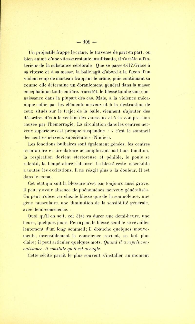 Un projectile frappe le crâne, le traverse de part en part, ou bien animé d’une vitesse restante insuffisante, il s’arrête à l’in- térieur de la substance cérébrale. Que se passe-t-il?,Grâce à sa vitesse et à sa masse, la balle agit d’aboi'd à la façon d’un violent coup de marteau frappant le crâne, puis continuant sa course elle détermine un ébranlement général dans la masse encéphalique toute entière. Aussitôt, le blessé tombe sans con- naissance dans la plupart des cas. Mais, à la violence méca- nique subie par les éléments nerveux et à la destruction de ceux situés sur le trajet de la balle, viennent s’ajouter des désordres dûs à la section des vaisseaux et à la compression causée par l’hémorragie. La circulation dans les centres ner- veux supérieurs est presque suspendue : « c’est le sommeil des centres nerveux supérieurs » (Nimier). Les fonctions bulbaires sont également gênées, les centres respiratoire et circulatoire accomplissant mal leur fonction, la respiration devient stertoreuse et pénible, le pouls se ralentit, la température s’abaisse. Le blessé reste insensible à toutes les excitations. 11 ne réagit plus à la douleur. Il est dans le coma. Cet état qui suit la blessure n’est pas toujours aussi grave. 11 peut y avoir absence de phénomènes nerveux généralisés. On peut n'observer chez le blessé que de la somnolence, une gène musculaire, une diminution de la sensibilité générale, avec demi-conscience. Quoi qu’il en soit, cet état va durer une demi-heure, une heure, quelques jours. Peu à peu, le blessé semble se réveiller lentement d’un long sommeil; il ébauche quelques mouve- ments, insensiblement la conscience revient, se fait plus claire; il peut articuler quelques mots. Quand il a repris con- naissance, il conslale qu'il esl aveugle. Cette cécité parait le plus souvent s’installer au moment