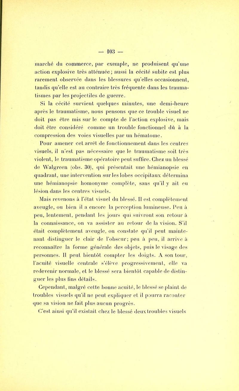 marclié du connnerce, par exemple, ne produisent qu’une action explosive très atténuée; aussi la cécité subite est plus rarement observée dans les blessures qu’elles occasionnent, tandis qu’elle est au contraire très fréquente dans les trauma- tismes j)ar les projectiles de guerre. Si la cécité survient quelques minutes, une demi-heure a|)rès le traumatisme, nous pensons que ce trouble visuel ne doit pas être mis sur le compte de l’action explosive, mais doit être considéré comme un trouble fonctionnel dû à la compression des voies visuelles par un hématome. Pour amener cet arrêt de fonctionnement dans les centres visuels, il n’est pas nécessaire que le traumatisme soit très violent, le traumatisme opératoire peut suffire. Chez un blessé de Walgreen (obs. 30), qui présentait une hémianopsie en quadrant, une intervention sur les lobes occipitaux détermina une hémianopsie homonyme complète, sans qu’il y ait eu lésion dans les centres visuels. Mais i-evenons à l'état visuel du blessé. Il est complètenumt aveugle, ou bien il a encore la perception lumineuse. Peu à peu, lentement, pendant les jours qui suivront son retour à la connaissance, on va assister au retour de la vision. S'il était complètement aveugle, on constate qu’il peut mainte- nant distinguer le clair de l’obscur; peu à peu, il arrive à reconnaître la forme générale des olq'ets, puis le visage des personnes. Il peut bientôt compter les doigts. A son tour, l’acuité visuelle centrale s’élève |)rogressivement, elle va redevenir normale, et le blessé sera bientôt capable de distin- guer les plus fins détails. Cependant, malgré celte bonne acuité, le blessé se |)laint de troubles visuels qu’il ne peut explit[uer et il pourra raconter que sa vision ne fait plus aucun progrès. C’est ainsi qu’il existait chez le blessé ileux trouilles visuels