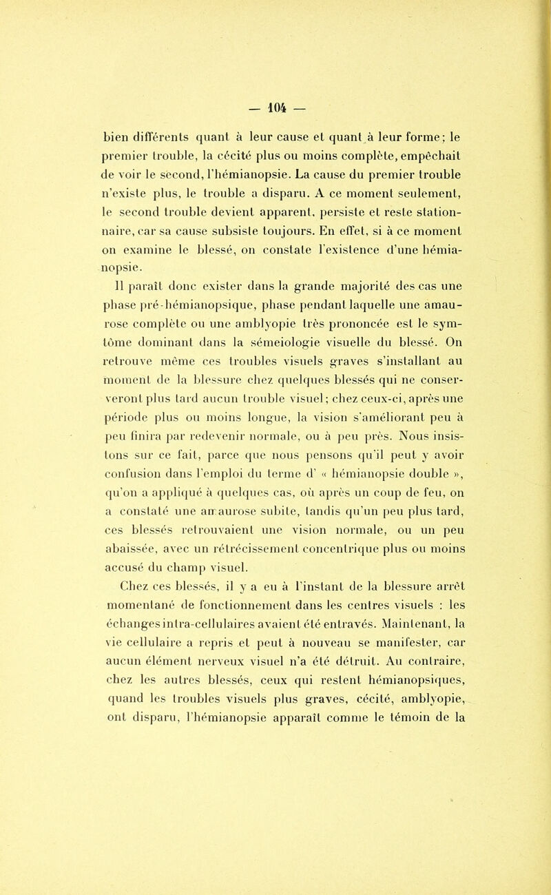 bien diflerenls quant à leur cause et quant à leur forme; le premier trouble, la cécité plus ou moins complète, empêchait de voir le second, l’hémianopsie. La cause du premier trouble n’existe plus, le trouble a disparu. A ce moment seulement, le second trouble devient apparent, persiste et reste station- naire, car sa cause subsiste toujours. En effet, si à ce moment on examine le blessé, on constate l’existence d’une hémia- nopsie. 11 paraît donc exister dans la grande majorité des cas une phase pré -hémianopsique, phase pendant laquelle une amau- rose complète ou une amblyopie très prononcée est le sym- tùme dominant dans la séméiologie visuelle du blessé. On retrouve même ces troubles visuels graves s’installant au moment de la blessure chez quelques blessés qui ne conser- veront plus tard aucun trouble visuel ; chez ceux-ci, après une période plus ou moins longue, la vision s'améliorant peu à peu finira par redevenir normale, ou à peu près. Nous insis- tons sur ce fait, parce que nous pensons qu'il peut y avoir confusion dans l’emploi du terme d’ « hémianopsie double », qu’ou a appliqué à quelques cas, oii après un coup de feu, on a constaté une annaurose subite, tandis qu’un peu plus tard, ces blessés retrouvaient une vision normale, ou un peu abaissée, avec un rétrécissement concentrique plus ou moins accusé du champ visuel. Chez ces blessés, il y a eu à l’instant de la blessure arrêt momentané de fonctionnement dans les centres visuels : les échangesintra-cellulaires avaient été entravés. Maintenant, la vie cellulaire a repris et peut à nouveau se manifester, car aucun élément nerveux visuel n’a été détruit. Au contraire, chez les autres blessés, ceux qui restent hémianopsiques, quand les troubles visuels plus graves, cécité, amblyopie, ont disparu, l’hémianopsie apparaît comme le témoin de la