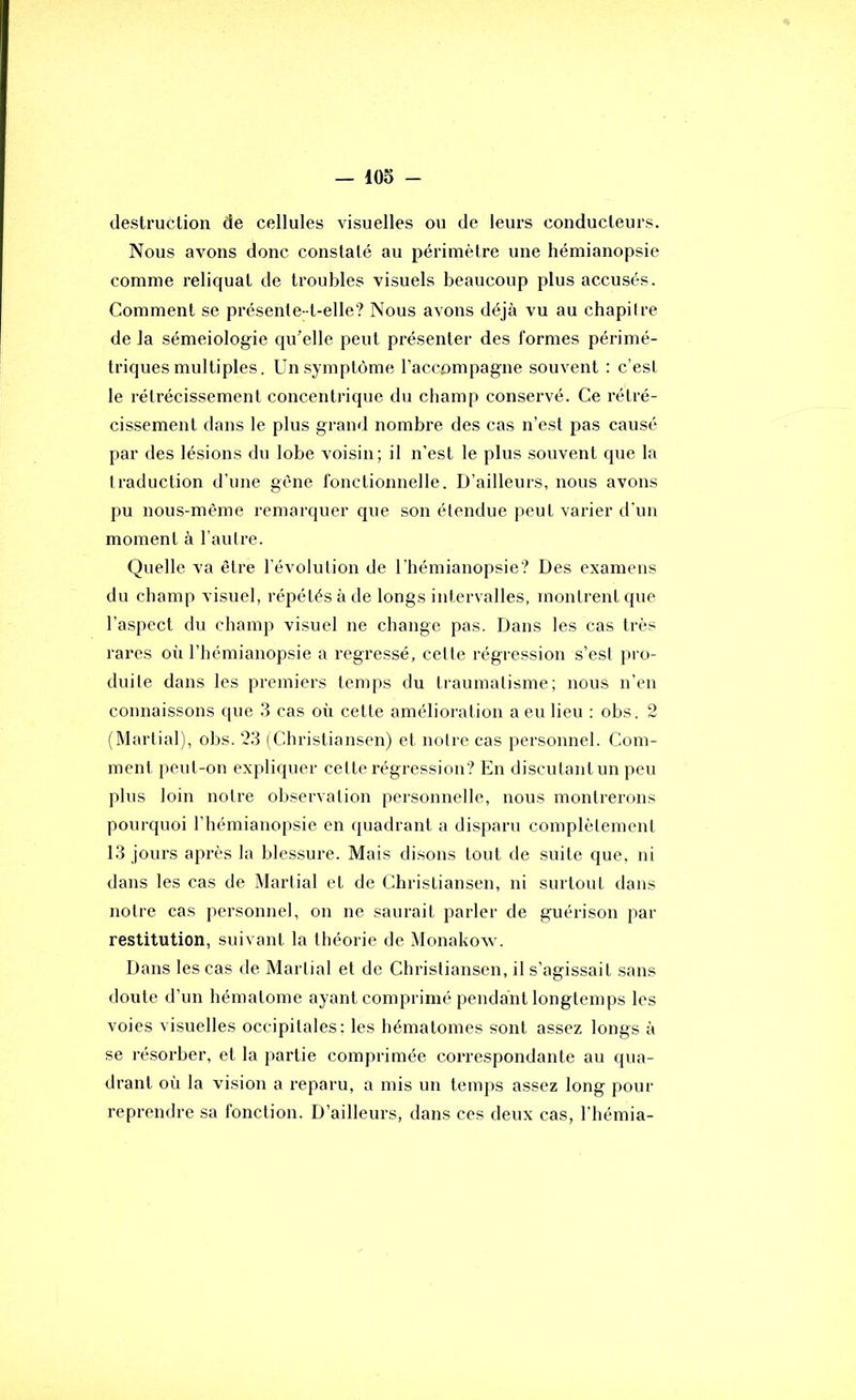 destruction de cellules visuelles ou de leurs conducteurs. Nous avons donc constaté au périmètre une hémianopsie comme reliquat de troubles visuels beaucoup plus accusés. Comment se présenle- t-elle? Nous avons déjà vu au chapiire de la séméiologie qu'elle peut présenter des formes périmé- triques multiples. Un symptôme l’accompagne souvent : c’esl le rétrécissement concentrique du champ conservé. Ce rétré- cissement dans le plus grand nombre des cas n’est pas causé par des lésions du lobe voisin; il n’est le plus souvent que la traduction d’une gène fonctionnelle. D’ailleurs, nous avons pu nous-même remarquer que son étendue peut varier d'un moment à l’autre. Quelle va être l'évolution de l’hémianopsie? Des examens du champ visuel, répétés à de longs intervalles, montrent que l’aspect du champ visuel ne change pas. Dans les cas très rares oii l’hémianopsie a régressé, cette régression s’est }>i'o- duite dans les premiers temps du traumatisme; nous n’en connaissons que 3 cas où cette amélioration a eu lieu ; obs. 2 (Martial), obs. 23 (Christiansen) et notre cas personnel. Com- ment peut-on expliquer cette régression? En discutantun peu plus loin notre observation personnelle, nous montrerons pourquoi l’hémianopsie en quadrant a disparu complètement 13 jours après la blessure. Mais disons tout de suite que, ni dans les cas de Martial et de Christiansen, ni surtout dans notre cas personnel, on ne saurait parler de guérison par restitution, suivant la théorie de Monakow. Dans les cas de Martial et de Christiansen, il s’agissait sans doute d’un hématome ayant comprimé pendant longtemps les voies visuelles occipitales; les hématomes sont assez longs à se résorber, et la partie comprimée correspondante au qua- drant où la vision a reparu, a mis un temps assez long pour reprendre sa fonction. D’ailleurs, dans ces deux cas, l’hémia-