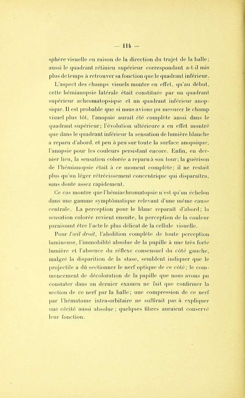 sphère visuelle en raison de la direclion du trajet de la balle; aussi le quadrant rétinien supérieur correspondant a-t-il mis plus de temps à retrouver sa Ibnclion que le quadrant inférieur. L’aspect des champs visuels montre en elïet, qu’au début, celte hémianopsie latérale était constituée par un quadrant supérieur achromatopsique et un quadrant inférieur anop- sique. Il est probable que si nous avions pu mesurer le champ visuel plus t()t, l’anopsie aurait été complète aussi dans le quadrant supérieur ; l’évolution ultérieure a en effet montré que dans le quadrant inférieur la sensation de lumière blanche a reparu d’abord, et peu à peu sur toute la surface anopsique, l’anopsie pour les couleurs persistant encore. Enfin, en der- nier lieu, la sensation colorée a reparuàson tour; la guérison de l’hémianopsie était à ce moment complète; il ne restait plus qu’un léger rétrécissement concentrique qui disparaîtra, sans doute assez rapidement. Ce cas montre que riiémiachromalopsie n’est qu’un échelon dans une gamme symptomatique relevant d’une même cause centrale. La perception pour le blanc reparaît d’abord; la sensation colorée revient ensuite, la perception île la couleur paraissant être l’acte le plus délicat de la cellule visuelle. Pour l'œil droil, l’abolition complète de toute perception lumineuse, l’immobilité absolue de la pupille à une très forte lumière et l’absence du réllexe consensuel du coté gauche, malgré la disparition de la stase, semblent indiquer que le projectile a dû sectionner le nerf opli({ue de ce côté; le com- mencement de décoloration de la papille que nous avons pu constater dans un dernier examen ne fait que confirmer la section de ce nerf par la balle; une compression de ce nerf par l'hématome intra-orbitaire ne suffirait pas à expliquer une cécité aussi absolue; quelques fibres auraient conservé leur fonction.