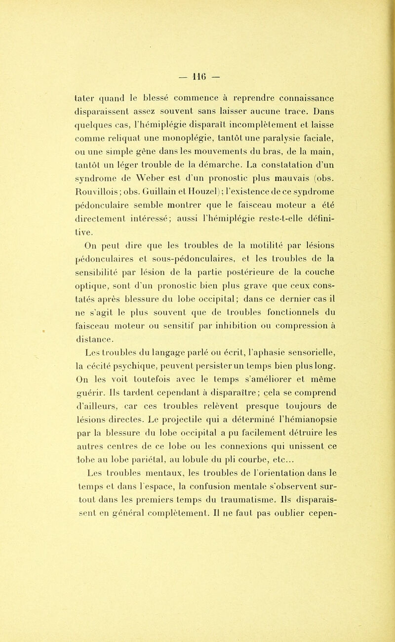 later quand le blessé commence à reprendre connaissance disparaissent assez souvent sans laisser aucune trace. Dans quelques cas, l’hémiplégie disparaît incomplètement et laisse comme reliquat une monoplégie, tantôt une paralysie faciale, ou une simple gène dans les mouvements du bras, de la main, tantôt un léger trouble de la démarche. La constatation d’un syndrome de Weber est d’un pronostic plus mauvais (obs. Rouvillois; obs. Guillain et Houzel j ; l’existence de ce syjidrome pédonculaire semble montrer que le faisceau moteur a été directement intéressé; aussi l'hémiplégie reste-t-elle défini- tive. On peut dire que les troubles de la motilité par lésions pédonculaires et sous-pédonculaires, et les troubles de la sensibilité par lésion de la partie postérieure de la couche opti(pie, sont d’un pronostic bien plus grave que ceux cons- tatés après blessure du lobe occipital; dans ce dernier cas il ne s’agit le plus souvent que de troubles fonctionnels du faisceau moteur ou sensitif par inhibition ou compression à distance. Les troubles du langage parlé ou écrit, l’aphasie sensorielle, la cécité psychi(iue, peuvent j)ersister un temps bien plus long. On les voit toutefois avec le temps s’améliorer et même guérir. Ils tardent cependant à disparaître; cela se comprend d’ailleuz’s, car ces troubles relèvent presque toujours de lésions directes. Le projectile qui a déterminé l’hémianopsie par la blessure du lobe occipital a pu facilement détruire les autres centres de ce lobe ou les connexions qui unissent ce lobe au lobe pariétal, au lobule du pli courbe, etc... Les troubles mentaux, les troubles de l’orientation dans le temps et dans l'espace, la confusion mentale s'observent sur- tout dans les premiers temps du traumatisme. Ils disparais-