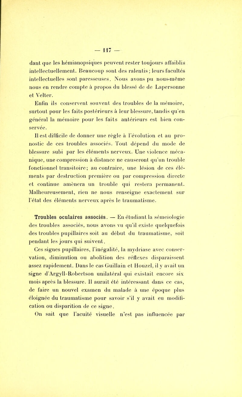 dant que les hémiaiiopsiques peuvent rester toujours affaiblis intellectuellement. Beaucoup sont des ralentis; leurs facultés intellectuelles sont paresseuses. Nous avons pu nous-même nous en rendre compte à propos du blessé de de Lapersonne et Velter. Enfin ils conservent souvent des troubles de la mémoire, surtout pour les faits postérieurs à leur blessure, tandis qu'en général la mémoire pour les faits antérieurs est bien con- servée. 11 est difficile de donner une règle à l’évolution et au pro- nostic de ces troubles associés. Tout dépend du mode de blessure subi par les éléments nerveux. Une violence méca- nique, une compression à distance ne causeront qu’un trouble fonctionnel transitoire; au contraire, une lésion de ces élé- ments par destruction première ou par compression directe et continue amènera un trouble qui restera permanent. Malheureusement, rien ne nous renseigne exactement sur l’état des éléments nerveux après le traumatisme. Troubles oculaires associés. — En étudiant la séméiologie des troubles associés, nous avons vu qu’il existe quelquefois des troubles pupillaires soit au début du traumatisme, soit pendant les jours qui suivent. Ces signes pupillaires, l’inégalité, la mydriase avec conser- vation, diminution ou abolition des réflexes disparaissent assez rapidement. Dans le cas Guillain et Houzel, il y avait un signe d’Argyll-Robertson unilatéral qui existait encore six mois après la blessure. 11 aurait été intéressant dans ce cas, de faire un nouvel examen du malade à une époque plus éloignée du traumatisme pour savoir s’il y avait eu modifi- cation ou disparition de ce signe. On sait que l’acuité visuelle n’est pas influencée par