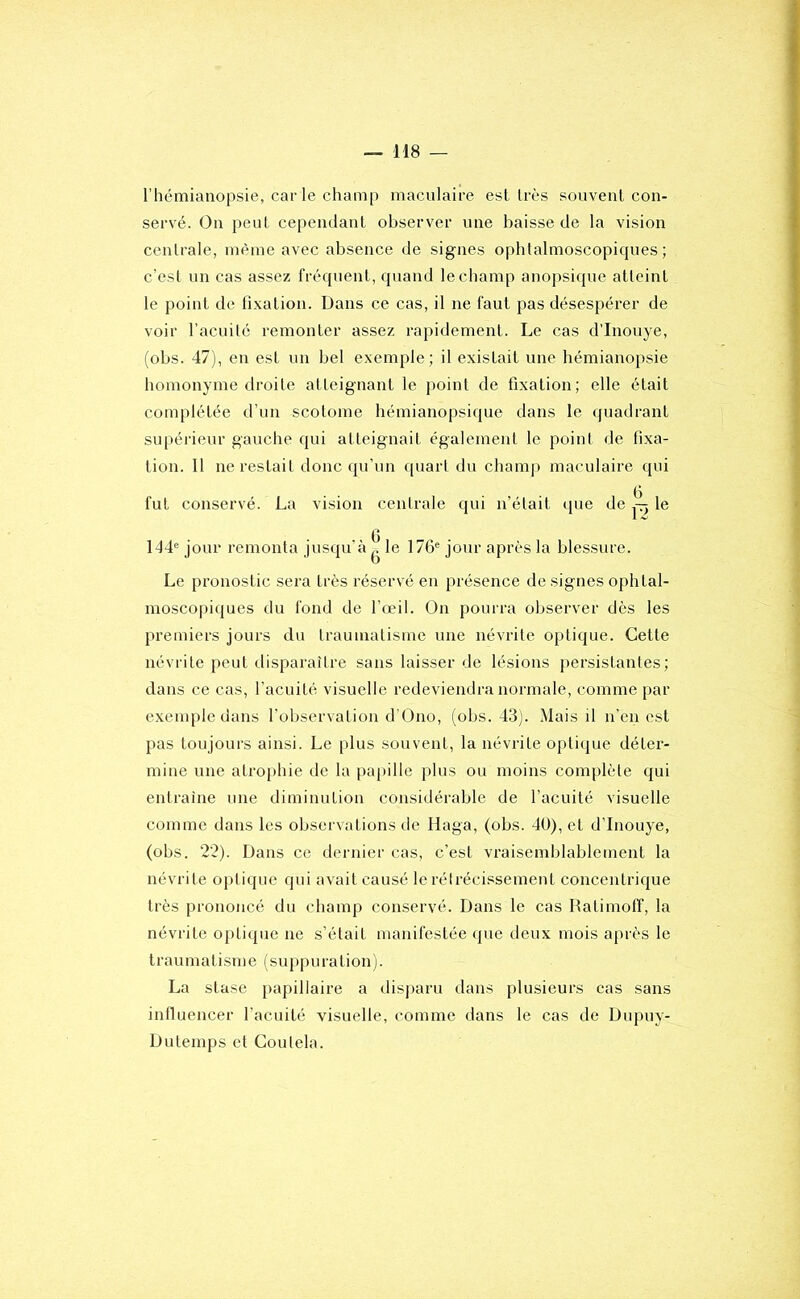 l’hémianopsie, car le champ maculaire esl très souvent con- servé. On peut cependant observer une baisse de la vision centrale, même avec absence de signes ophtalmoscopiques; c’est un cas assez fréquent, quand le champ anopsique atteint le point de fi.vation. Dans ce cas, il ne faut pas désespérer de voir l’acuité l’emonter assez rapidement. Le cas d’Inouye, (obs. 47), en est un bel e.xemple; il existait une hémianopsie homonyme droite atteignant le point de fixation; elle était complétée d’un scotome hémianopsique dans le quadrant supérieur gauche qui atteignait également le point de fixa- tion. 11 ne restait donc qu’un quart du chamji maculaire qui fut conservé. La vision centrale qui n’était que de le 144® jour remonta jusqu’à ^ le 176® jour après la blessure. Le pronostic sera très réservé en présence de signes ophtal- mosco|)iques du fond de l’œil. On pourra observer dès les premiers jours du traumatisme une névrite optique. Cette névrite peut disparaître sans laisser de lésions persistantes; dans ce cas, l’acuité visuelle redeviendra normale, comme par exemple dans l’observation d'Ono, (obs. 43). Mais il n’en est pas toujours ainsi. Le i)lus souvent, la névrite optique détei’- mine une atro[>hie de la papille plus ou moins complète qui entraîne une diminution considérable de l’acuité visuelle comme dans les observations de Haga, (obs. 4U), et d’Inouye, (obs. 22). Dans ce dernier cas, c’est vraisemblablement la névrite optique qui avait causé le rétrécissement concentrique très prononcé du champ conservé. Dans le cas Ratimoff, la névrite optique ne s’était manifestée que deux mois après le traumatisme (suppuration). La stase papillaire a disparu dans plusieurs cas sans inlluencer l’acuité visuelle, comme dans le cas de Dupuy- Dutemps et Coutela.