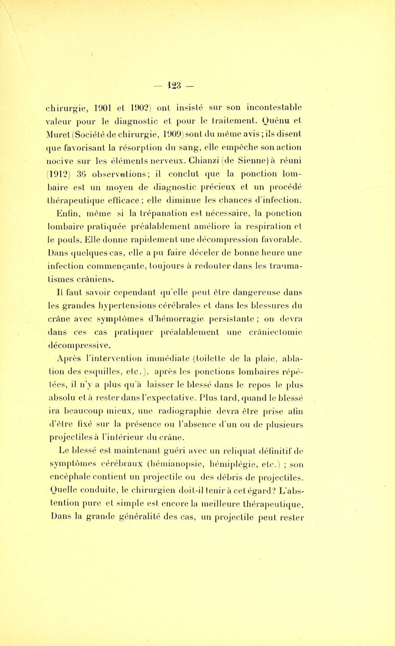 chirurgie, 1901 el 1902) oui insisté sur son incontestable valeur pour le diagnostic et pour le Iraiteinent. Quénu et MuretlSociété de chirurgie, 1909)sont du même avis ; iis disent que favorisant la résorption du sang, elle empêche son action nocive sur les éléments nerveux. Chianzi (de Sienne) à réuni il912) 36 observations; il conclut que la ponction lom- baire est un moyen de diagnostic précieux et un procédé thérapeutique efficace; elle diminue les chances d'infection. Enfin, même si la trépanation est nécessaire, la ponction lombaire prati(]uée préalablement améliore ia respiration et le pouls. Elle donne rapidement une décompression favorable. Dans quelques cas, elle a pu faire déceler de bonne heure une infection commemjante, tonjours à redouter dans les trauma- tismes crâniens. Il faut savoir cependant qu’elle [)eut être dangereuse dans les grandes hypertensions cérébrales et dans les blessures du crâne avec symptômes d’hémorragie persistante ; on devra dans ces cas pratiquer préalablement une ciàniectomie décompressive. Après rintervention immédiate (toilette de la plaie, abla- tion des escpiilles, etc.), après les ponctions lombaires répé- tées, il n’y a plus qu’à laisser le blessé dans le repos le i)lus absolu et à rester dans l’expectative. Plus tard, quand le blessé ira beaucoup mieux, une radiographie devra être prise afin d’être fixé sui‘ la présence ou l’absence d'un ou de plusieurs projectiles à l’intérieur du crâne. Le blessé est maintenant guéri avec un reliquat détinitif de symptômes cérébraux (hémianopsie, hémiplégie, etc.) ; son encéphale contient un projectile ou des débris de projectiles. Ouelle conduite, le chirurgien doit-il tenir à cetégard? L'abs- tention pure et simple est encore la meilleure thérapeutique. Dans la grande généralité des cas, un projectile peut rester