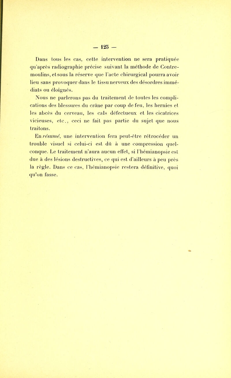 Dans tous les cas, celle inlervenlion ne sera praliquée qu’après radiographie précise suivanl la mélhode de Conlre- moulins, elsous la réserve que l’acle chirurgical pourra avoir lieu sans provoquer dans le tissu nerveux des désordres immé- diats ou éloignés. Nous ne parlerons pas du trailemenl de toutes les compli- cations des blessures du crâne par coup de feu, les hernies el les abcès du cerveau, les cals défectueux et les cicatrices vicieuses, etc., ceci ne fait pas partie du sujet que nous traitons. En résumé, une intervention fera peut-être rétrocéder un trouble visuel si celui-ci est dù à une compression quel- conque. Le traitement n’aura aucun elïet, si l’hémianopsie est due à des lésions destructives, ce qui est d’ailleurs à peu près la règle. Dans ce cas, l’hémianopsie restera définitive, quoi qu’on fasse.