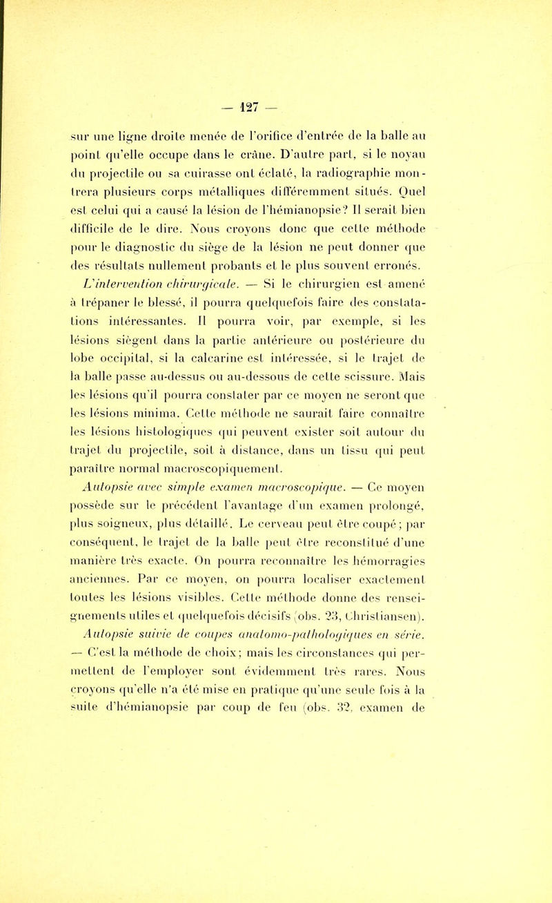 sur une ligne droite menée de l’orifice d’entrée de la balle au point rpi’elle occupe dans le crâne. D’aulre part, si le noyau du projectile ou sa cuirasse ont éclaté, la radiographie mon- trera plusieurs corps métalliques différemment situés. Quel est celui qui a causé la lésion de l’hémianopsie? Il serait luen difficile de le dire. Xous croyons donc que cette méthode pour le diagnostic du siège de la lésion ne peut donner que des résultats nullement probants et le plus souvent erronés. L'inlerveution chirurgicale. — Si le chirurgien est amené à trépaner le blessé, il pourra quelquefois faire des constata- tions intéressantes. Il pourra voir, par exemple, si les lésions siègent dans la partie antérieure ou postérieure du lobe occipital, si la calcarine est intéressée, si le trajet de la balle passe au-dessus ou au-dessous de cette scissure. Mais les lésions qu’il pourra conslater par ce moyen ne seront que les lésions minima. Cette méthoile ne saurait faire connaître les lésions histologiques (pii peuvent exister soit autour du trajet du projectile, soit à distance, dans un tissu qui peut paraître normal macroscopiquement. Autopsie avec simple e.xamen macroscopique. — Ce moyen possède sur le précédent l'avantage d'un examen prolongé, jilus soigneux, plus détaillé. Le cerveau peut être coupé; ]»ar conséquent, le trajet de la lialle peut être reconstitué d’une manière très exacte. On pourra reconnaître les hémorragies anciennes. Par ce moyen, on pourra localiser exactement toutes les lésions visibles. Celte méthode donne des rensei- gnements utiles et (pielquefois décisifs (obs. 2'.}, Christiansen). Autopsie suivie de coupes anatomo-pathotogiques en série. — C’est la méthode de choix; mais les circonstances qui per- mettent de l’employer sont évidemment très l'ares. Nous croyons ({u’elle n’a été mise en pratique qu’une seule fois à la suite d’hémianopsie par coup de feu (obs. 32. examen de
