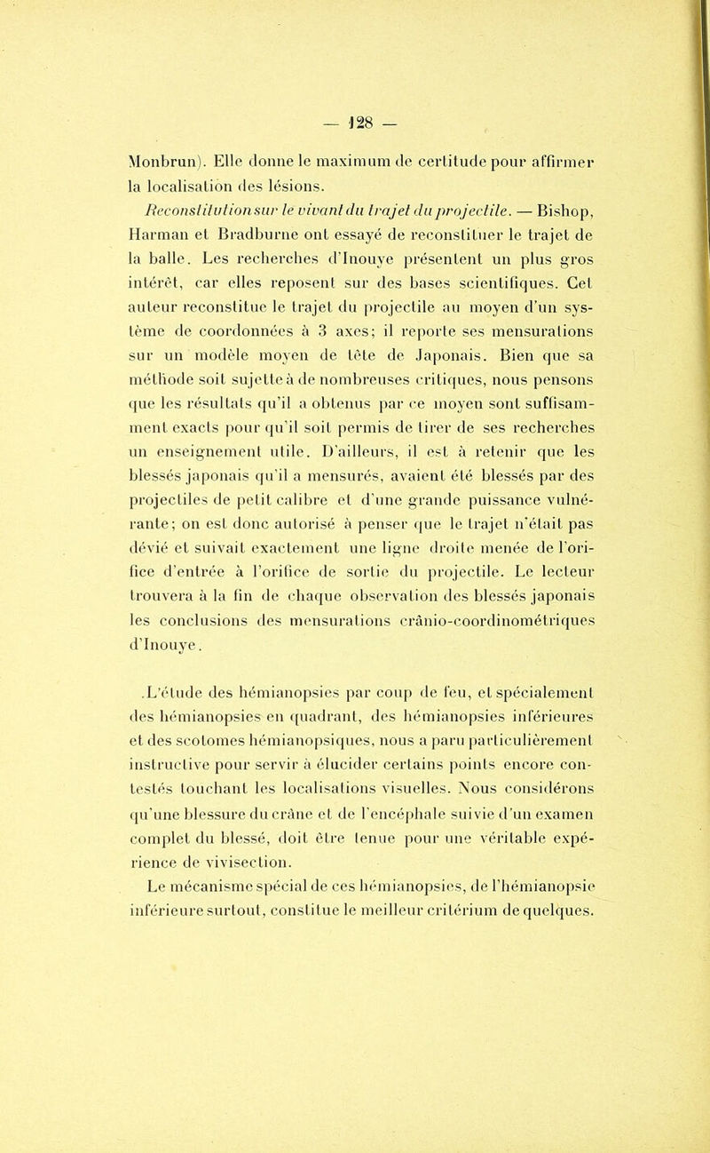 Monbrun). Elle donne le maximum de certitude pour affirmer la localisation des lésions. Reconslilulionsiir le vivant du Irajet du projectile. — Bishop, Harman et Bradburne ont essayé de reconstituer le trajet de la balle. Les recherches d’Inouye présentent un plus gros intérêt, car elles reposent sur des bases scientifiques. Cet auteur reconstitue le trajet du projectile au moyen d’un sys- tème de coordonnées à 3 axes; il reporte ses mensurations sur un modèle moyen de tète de .laponais. Bien que sa méthode soit su jette à de nombreuses critiques, nous pensons que les résultats qu’il a obtenus par ce moyen sont suffisam- ment exacts i)our qu’il soit permis de tirer de ses recherches un enseignement utile. D’ailleurs, il est à retenir que les blessés japonais qu’il a mensurés, avaient été blessés par des projectiles de petit calibre et d’une grande puissance vulné- rante; on est donc autorisé à penser ijue le trajet n’était pas dévié et suivait exactement une ligne droite menée de l’ori- fice d’entrée à l’oritice de sortie du projectile. Le lecteur trouvera à la fin de chaque observation des blessés japonais les conclusions ries mensurations crànio-coordinométriques d’Inouye. .L’élude des hémianopsies par coup de feu, et spécialement des hémianopsies en ([uadrant, des hémianopsies inférieures et des scotomes hémianopsiques, nous a paru particulièrement instructive pour servir à élucider certains points encore con- testés louchant les localisations visuelles. Nous considérons qu'une blessure du crâne et de l’encéphale suivie d'un examen complet du blessé, doit être tenue pour une véritable expé- rience de vivisection. Le mécanisme spécial de ces hémianopsies, de l’hémianopsie inférieure surtout, constitue le meilleur critérium de quelques.