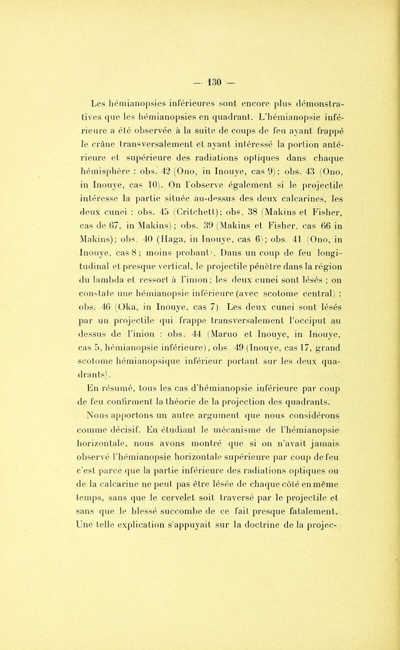 Les hémianopsies inférieures sont encore plus démonstra- tives que les hémianopsies en quadrant. L’hémianopsie infé- rieure a été observée à la suite de coups de feu ayant frappé le crâne transversalement et ayant intéressé la portion anté- rieure et supérieure des radiations optiques dans chaque hémisphère : obs. 42 (Ono, in Inouye, cas 9); obs. 43 (Ono, in Inouye, cas 10). On l’observe également si le projectile intéresse la partie située au-d'^ssus des deux calcarines, les deux cunei ; obs. 45 (Critchett); obs. 38 (Makins et Fisher, cas de 67, in Makins) ; obs. 39 (Makins et Fisher, cas 66 in Makins); obs. 40 (Ilaga, in Inouye, cas 6); obs. 41 (Ono, in Inouye, cas 8 ; moins probanti. Dans un coup de feu longi- tudinal et presque vertical, le projectile pénètre dans la région du lambda et ressort à l’imon ; les deux cunei sont lésés ; on constate une hémianopsie inférieure (avec scotome central) : obs. 46 (Oka, in Inouye, cas 7). Les deux cunei sont lésés par un projectile qui frappe transversalement l’occiput au dessus de l’inion : obs. 44 (Maruo et Inouye, in Inouye, cas 5, hémianopsie inférieure), obs. 49 (Inouye, cas 17, grand scotome hémianopsique inférieur portant sur les deux qua- drants) . En résumé, tous les cas d’hémianopsie inférieure par coup de feu confirment la théorie de la projection des quadrants. Nous apportons un autre argument que nous considérons comme décisif. En étudiant le mécanisme de l’hémianopsie horizontale, nous avons montré que si on n’avait jamais observé l’hémianopsie horizontale supérieure par coup de feu c’est parce que la partie inférieure des radiations optiques ou de la calcarine ne peut pas être lésée de chaque côté en même temps, sans que le cervelet soit traversé par le projectile et sans que le blessé succombe de ce fait presque fatalement. Une telle explication s’appuyait sur la doctrine de la projec-