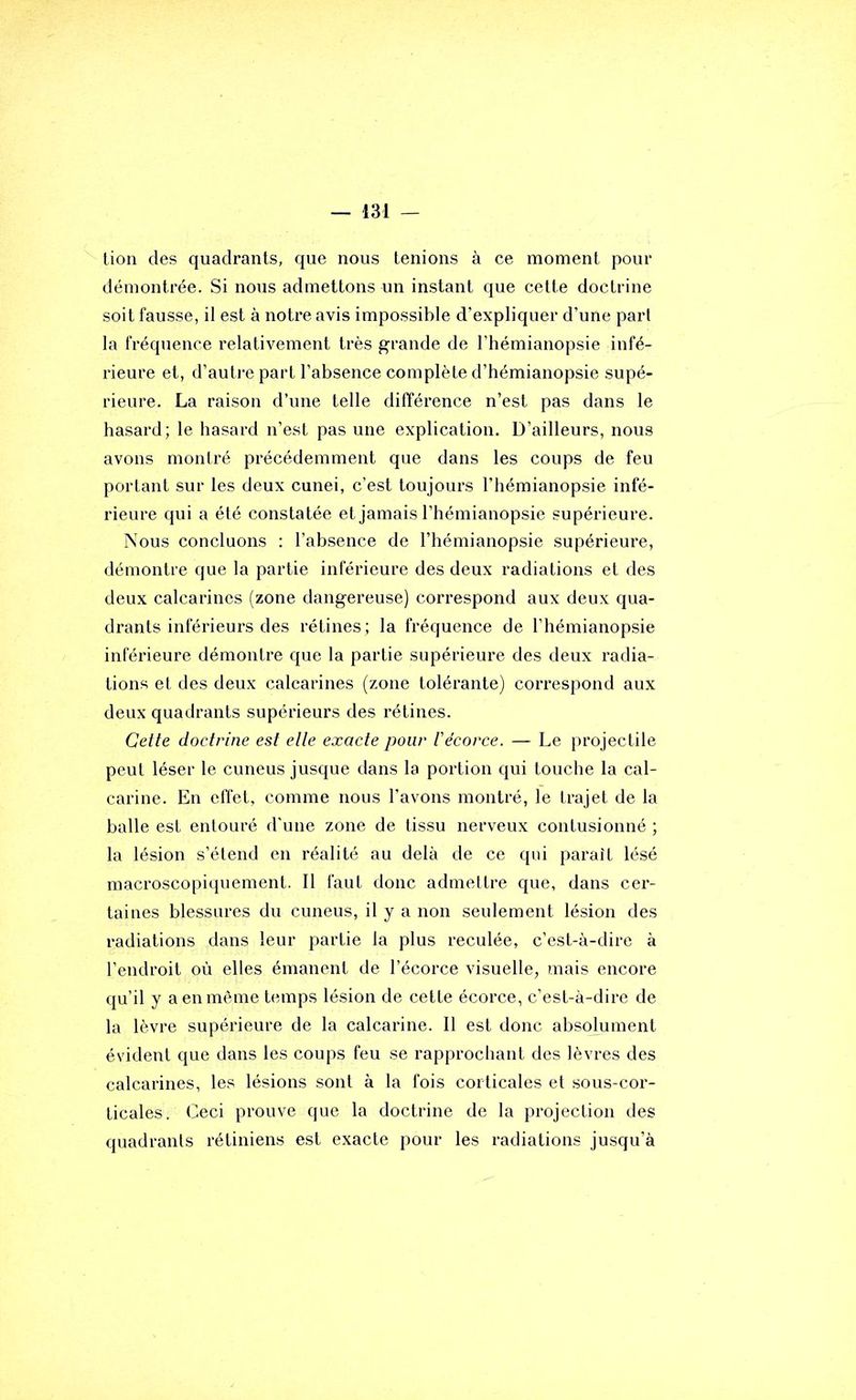 lion des quadrants, que nous tenions à ce moment pour démontrée. Si nous admettons un instant que celte doctrine soit fausse, il est à notre avis impossible d’expliquer d’une pari la fréquence relativement très grande de l’hémianopsie infé- rieure et, d’auti'e part l’absence complète d’hémianopsie supé- rieure. La raison d’une telle différence n’est pas dans le hasard; le hasard n’est pas une explication. D’ailleurs, nous avons montré précédemment que dans les coups de feu portant sur les deux cunei, c’est toujours l’hémianopsie infé- rieure qui a été constatée et jamais l’hémianopsie supérieure. Nous concluons : l’absence de l’hémianopsie supérieure, démontre que la partie inférieure des deux radiations et des deux calcarines (zone dangereuse) correspond aux deux qua- drants inférieurs des rétines ; la fréquence de l’hémianopsie inférieure démontre que la partie supérieure des deux radia- tions el des deux calcarines (zone tolérante) correspond aux deux quadrants supérieurs des rétines. Cette doctrine est elle exacte pour Vécorce. — Le projectile peut léser le cuneus jusque dans la portion qui touche la cal- carine. En effet, comme nous l’avons montré, le trajet de la halle est entouré d’une zone de tissu nerveux contusionné ; la lésion s’étend en réalité au delà de ce qui paraît lésé macroscopiquement. 11 faut donc admettre que, dans cer- taines blessures du cuneus, il y a non seulement lésion des radiations dans leur partie la plus reculée, c’est-à-dire à l’endroit où elles émanent de l’écorce visuelle, mais encore qu’il y a en même temps lésion de cette écorce, c’est-à-dire de la lèvre supérieure de la calcarine. 11 est donc absolument évident que dans les coups feu se rapprochant des lèvres des calcarines, les lésions sont à la fois corticales et .sous-cor- ticales. Ceci prouve que la doctrine de la projection des quadrants rétiniens est exacte pour les radiations jusqu’à