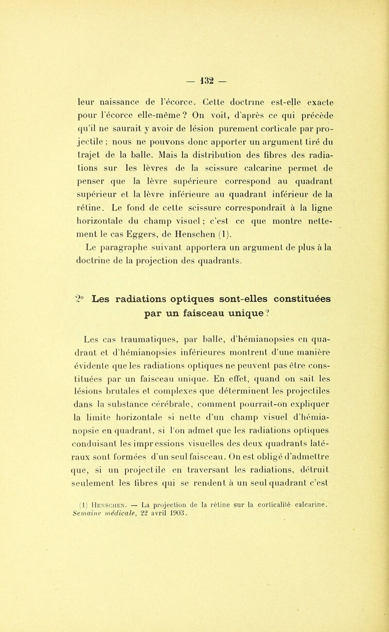 leur naissance de l’écorce. Cette doctrine est-elle exacte pour l’écorce elle-même? On voit, d'après ce qui précède qu’il ne saurait y avoir de lésion purement corticale par pro- jectile ; nous ne pouvons donc apporler un argument tiré du trajet de la balle. Mais la distribution des fibres des radia- tions sur les lèvres de la scissure calcarine permet de penser que la lèvre supérieure correspond au quadrant supérieur et la lèvre inférieure au quadrant inférieur de la rétine. Le fond de cette scissure correspondrait à la ligne horizontale du champ visuel ; c’est ce que montre nette- ment le cas Eggers, de Henschen (1). Le paragraphe suivant apportera un argument de plus à la doctrine de la projection des quadrants. 2° Les radiations optiques sont-elles constituées par un faisceau unique ? Les cas traumatiques, par balle, d’hémianopsies en qua- drant et d’hémianopsies inférieures montrent d’une manière évidente que les radiations optiques ne peuvent pas être cons- tituées par un faisceau unique. En effet, quand on sait les lésions brutales et complexes que déterminent les projectiles dans la substance cérébrale, comment pourrait-on expliquer la limite horizontale si nette d’un champ visuel d’hémia- nopsie en quadrant, si l’on admet que les radiations optiques conduisant les impressions visuelles des deux quadrants laté- raux sont formées d’un seul faisceau. On est obligé d’admettre que, si un projectile en traversant les radiations, détruit seulement les fibres qui se rendent à un seul quadrant c’est (1) [Ienschen. — La projection de la rétine sur la corticalilé calcarine. Semaine médicale, 22 avril 1903.