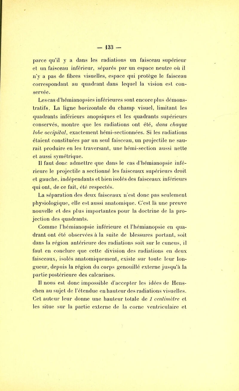 parce qu’il y a dans les radiations un faisceau supérieur et un faisceau inférieur, séparés par un espace neutre où il n’y a pas de fibres visuelles, espace qui protège le faisceau correspondant au quadrant dans lequel la vision est con- servée. Les cas d’hémianopsies inférieures sont encore plus démons- tratifs. La ligne horizontale du champ visuel, limitant les quadrants inférieurs anopsiques et les quadrants supérieurs conservés, montre que les radiations ont été, dans chaque lobe occipital, exactement hémi-sectionnées. Si les radiations étaient constituées par un seul faisceau, un projectile ne sau- rait produire en les traversant, une hémi-section aussi nette et aussi symétrique. Il faut donc admettre que dans le cas d’hémianopsie infé- rieure le projectile a sectionné les faisceaux supérieui’s droit et gauche, indépendants et bien isolés des faisceaux inférieurs qui ont, de ce fait, été respectés. La séparation des deux faisceaux n’est donc pas seulement physiologique, elle est aussi anatomique. C’est là une preuve nouvelle et des plus importantes pour la doctrine de la pro- jection des quadrants. Comme l’hémianopsie inférieure et l’hémianopsie en qua- drant ont été observées à la suite de blessures portant, soit dans la région antérieure des radiations soit sur le cuneus, il faut en conclure que cette division des radiations en deux faisceaux, isolés anatomiquement, existe sur toute leur lon- gueur, depuis la région du corps genouillé externe jusqu’à la partie postérieure des calcarines. 11 nous est donc impossible d’accepter les idées de Hens- chen au sujet de l’étendue en hauteur des radiations visuelles. Cet auteur leur donne une hauteur totale de 1 centimètre et les situe sur la partie externe de la corne ventriculaire et