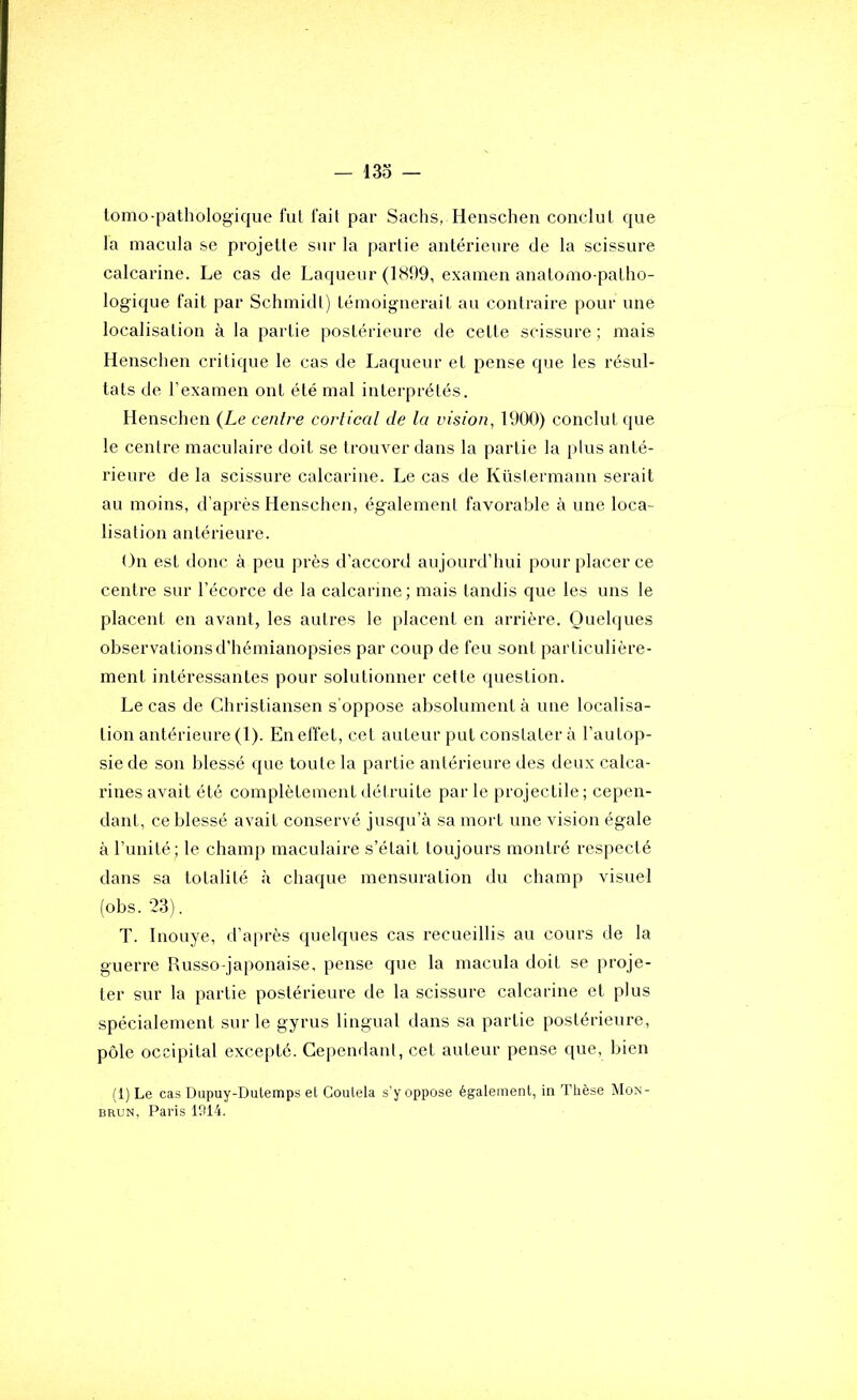 — 13o — lomo-pathologique fut fait par Sachs, Henschen conclut que la macula se projette sur la partie antérieure de la scissure calcarine. Le cas de Laqueur (1899, examen anatomo-patho- logique fait par Schmidt) témoignerait au contraire pour une localisation à la partie postérieure de cette scissure ; mais Henschen critique le cas de Laqueur et pense que les résul- tats de l’examen ont été mal interprétés. Henschen {Le centre cortical de la vision, 1900) conclut ([ue le centre maculaire doit se trouver dans la partie la plus anté- rieure de la scissure calcarine. Le cas de Küstermann serait au moins, d’après Henschen, également favorable à une loca- lisation antérieure. On est donc à peu près d’accord aujourd’hui pour placer ce centre sur l’écorce de la calcarine; mais tandis que les uns le placent en avant, les autres le placent en arrière. Quelques observations d’hémianopsies par coup de feu sont particulière- ment intéressantes pour solutionner cette question. Le cas de Christiansen s’oppose absolument à une localisa- tion antérieure (1). En effet, cet auteur put constater à l’autop- sie de son blessé que toute la partie antérieure des deux calca- rines avait été complètement détruite parle projectile; cepen- dant, ce blessé avait conservé jusqu’à sa mort une vision égale à runité; le champ maculaire s’était toujours montré respecté dans sa totalité à chaque mensuration du champ visuel (obs. 23). T. Inouye, d’après quelques cas recueillis au cours de la guerre Russo-japonaise, pense que la macula doit se proje- ter sur la partie postérieure de la scissure calcarine et plus spécialement sur le gyrus lingual dans sa partie postérieure, pôle occipital excepté. Cependant, cet auteur pense que, bien (l)Le cas Dupuy-Dutemps el Coutela s’y oppose également, in Thèse Mon- BRUN, Paris 1914.