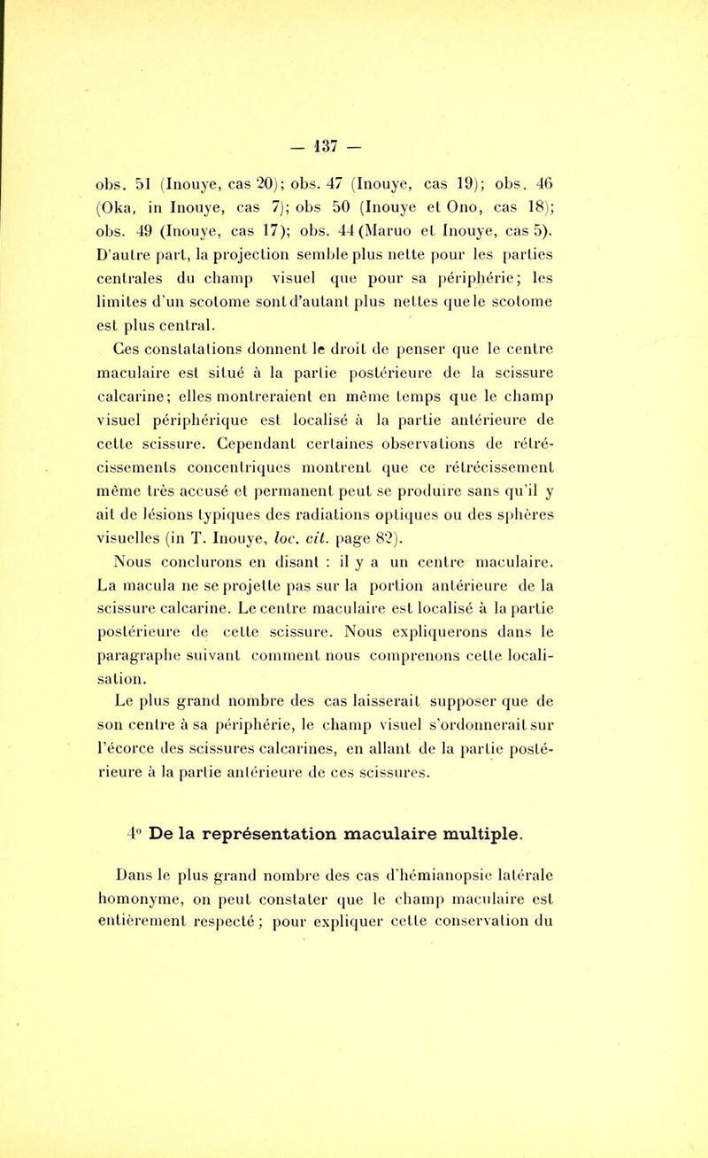 obs. 51 (Inouye, cas 20); obs. 47 (Inouye, cas 19); obs. 46 (Oka, in Inouye, cas 7); obs 50 (Inouye et Ono, cas 18); obs. 49 (Inouye, cas 17); obs. 44 (Maruo et Inouye, cas 5). D’autre part, la projection semble plus nette pour les parties centrales du champ visuel que pour sa périphérie; les limites d’un scotome sont d’autant plus nettes que le scolome est plus central. Ces constatations donnent le droit de penser que le centre maculaire est situé à la partie postérieure de la scissure calcarine; elles montreraient en môme temps que le champ visuel périphérique est localisé à la partie antérieure de cette scissure. Cependant certaines observations de rétré- cissements concentriques montrent que ce rétrécissement même très accusé et permanent peut se produire sans qu’il y ait de lésions typiques des radiations optiques ou des sphères visuelles (in T. Inouye, loc. cit. page 82). Nous conclurons en disant : il y a un centre maculaire. La macula ne se projette pas sur la portion antérieure de la scissure calcarine. Le centre maculaire est localisé à la partie postérieure de cette scissure. Nous expliquerons dans le paragraphe suivant comment nous comprenons celte locali- sation. Le plus grand nombre des cas laisserait supposer que de son centre à sa périphérie, le champ visuel s’ordonnerait sur l’écorce des scissures calcarines, en allant de la partie posté- rieure à la parlie anlérieure de ces scissures. 4“ De la représentation maculaire multiple. Dans le plus grand nombre des cas d’hémianopsie latérale homonyme, on peut constater que le champ maculaire est entièrement respecté ; pour expliquer cette conservation du