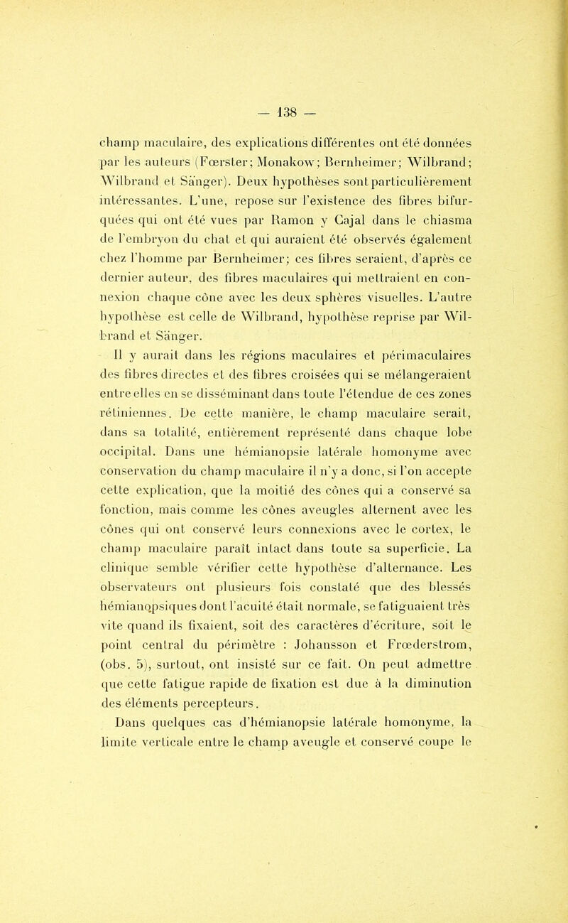champ maculaire, des explications différenles ont été données par les auteurs (Fœrster; Monakow; Bernheimer; Wilbrand; Wilbrand et Sànger). Deux hypothèses sont particulièrement intéressantes. L’une, repose sur l’existence des fd:>res bifur- quées qui ont été vues par Ramon y Cajal dans le chiasma de l’embryon du chat et qui auraient été observés également chez l’homme par Bernheimer; ces fibres seraient, d’après ce dernier auteur, des fibres maculaires qui mettraient en con- nexion chaque cône avec les deux sphères visuelles. L’autre hypothèse est celle de Wilbrand, hypothèse reprise par Wil- brand et Sanger. Il y aurait dans les régions maculaires et jjérimaculaires des fibres directes et des fibres croisées qui se mélangeraient entre elles en se disséminant dans toute l’étendue de ces zones rétiniennes. De cette manière, le champ maculaire serait, dans sa totalité, entièrement représenté dans chaque lobe occipital. Dans une hémianopsie latérale homonyme avec conservation du champ maculaire il n’y a donc, si l’on accepte cette explication, que la moitié des cônes qui a conservé sa fonction, mais comme les cônes aveugles alternent avec les cônes qui ont conservé leurs connexions avec le cortex, le champ maculaire paraît intact dans toute sa superficie. La clinique semble vérifier cette hypothèse d’alternance. Les observateurs ont plusieurs fois constaté que des blessés hémiano.psiques dont l’acuité était normale, se fatiguaient très vite quand ils fixaient, soit des caractères d’écriture, soit le point central du périmètre : Johansson et Frœderstrom, (obs. 5), surtout, ont insisté sur ce fait. On peut admettre que cette fatigue rapide de fixation est due à la diminution des éléments percepteurs. Dans quelques cas d’hémianopsie latérale homonyme, la limite verticale entre le champ aveugle et conservé coupe le