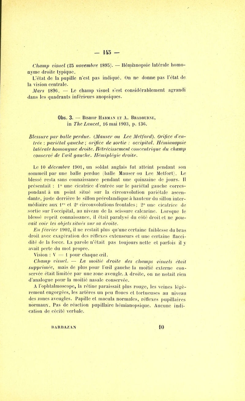 Champ visuel (25 novembre 1895). — Ilémmnopsie latérale homo- nyme droite typique. L’état de la pupille n’est pas indiqué. On ne donne pas l’état de la vision centrale. Mars 1896. — Le champ visuel s’est considérablement agrandi ■dans les quadrants inférieurs anopsiqucs. Obs. 3. — Bisnop Harman et A. Bradbur.ve, in The Lancet, 16 mai 1903, p. 136. Blessure par balle perdue. (Mauser ou Lee Metford). Orifice d'en- trée : pariétal ijauche ; orifice de sortie : occipital. Hémianopsie latérale homonyme droite. Rétrécissement concentrique du champ conservé de l'œil gauche. Hémiplégie droite. Le 10 décembre 1901, un soldat anglais fut atteint pendant son sommeil par une balle perdue (balle Mauser ou Lee Metfort). Le blessé resla sans connaissance pendant une quinzaine de jours. Il présentait : 1° une cicatrice d'entrée sur le pariétal gauche corres- pondant à un point situé sur la circonvolution pariétale ascen- dante, juste derrière le sillon prérolandique à hauteur du sillon inter- médiaire aux l’’'^ et 2® circonvolutions frontales ; 2“ une cicatrice de sortie sur l'occipital, au niveau de la scissure calcarine. Lorsque le blessé reprit connaissance, il était paralysé du côté droit et ne pou- vait voir Les objets situés sur sa droite. En février 1902, il ne restait plus (pi’une certaine faiblesse du bras droit avec exagération des l'éflexes extenseurs et une certaine ilacci- dité de la force. La parole n’était pas toujours nette et parfois il y avait perte du mot propre. ■Vision : V 1 pour cliaqueœil. Champ visuel. — La moitié droite des champs oisuets était supprimée, mais de plus pour l’œil gauche la moitié externe con- servée était limitée par une zone aveugle. A droite, on ne notait rien d’analogue pour la moitié nasale conservée. A l’ophtalmoscope, la rétine paraissait plus rouge, les veines légè- rement engorgées, les artères un peu Houes et tortueuses au niveau des zones aveugles. Papille et macula normales, réllexes pupillaires normaux. Pas de réaction pupillaire hémianopsique. Aucune indi- cation de cécité verbale. IÎ.XRBA.ZAN 10