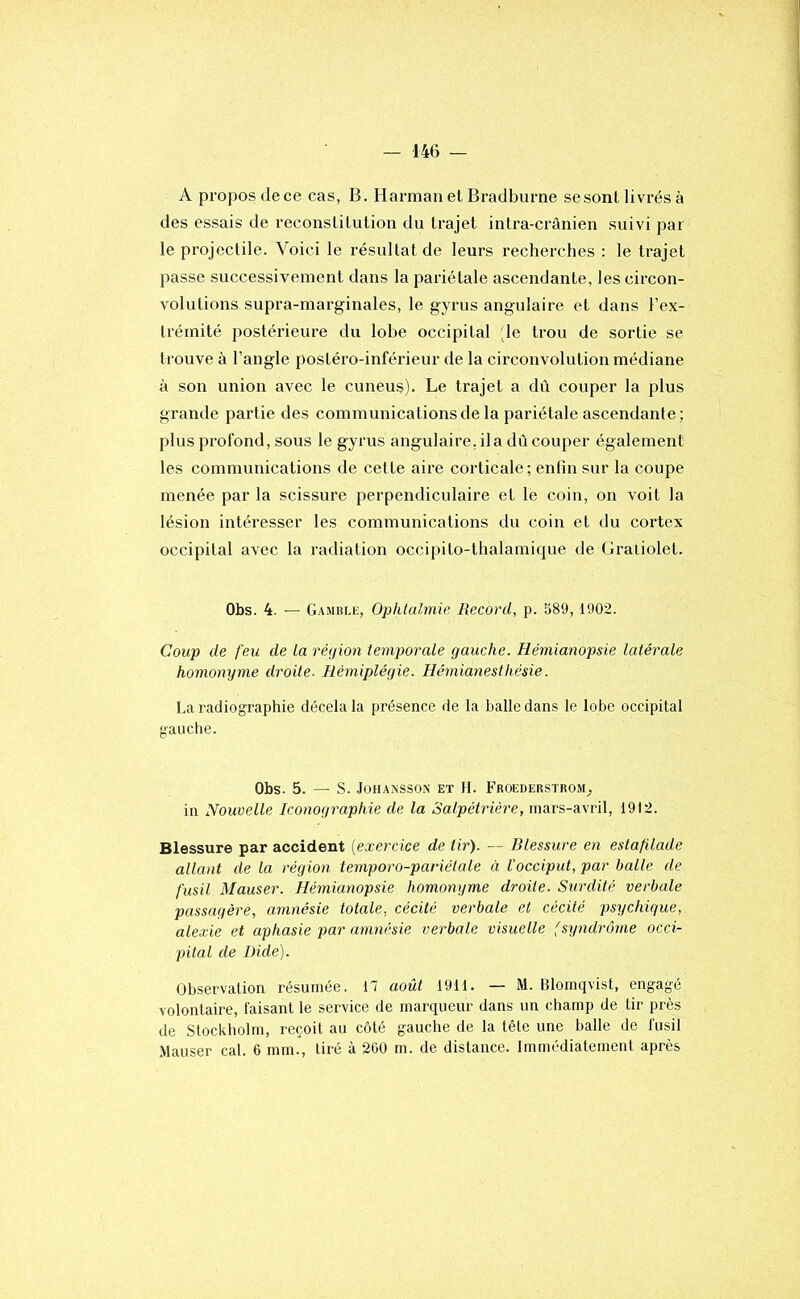 A propos de ce cas, B. Harman et Bradburne sesont livrés à des essais de reconstitution du trajet intra-crânien suivi par le projectile. Voici le résultat de leurs recherches : le trajet passe successivement dans la pariétale ascendante, les circon- volutions supra-marginales, le gyrus angulaire et dans l’ex- Irémité postérieure du lohe occipital 'le trou de sortie se trouve à l’angle postéro-inférieur de la circonvolution médiane à son union avec le cuneus). Le trajet a dû couper la plus grande partie des communications de la pariétale ascendante; plus profond, sous le gyrus angulaire, ila dû couper également les communications de celte aire corticale; enfin sur la coupe menée par la scissure perpendiculaire et le coin, on voit la lésion intéresser les communications du coin et du cortex occipital avec la radiation occipilo-thalamique de Gratiolel. Obs. 4. — Gamble, Ophtalmie Record, p. 589, 1902. Coup de feu de la réjjion temporale gauche. Hémianopsie latérale homonyme droite- Hémiplégie. Hémianesthésie. La radiographie décela la présence de la balle dans le lobe occipital gauche. Obs. 5. — S. JüHANSSoN ET H. Froederstrom^ in Nouvelle Iconographie de la Salpétrière, mars-avril, 1912. Blessure par accident {exercice de tir). — Blessure en estafilade allant de la région temporo-pariélale à l'occiput, par balle de fusil Mauser. Hémianopsie homonyme droite. Surdité verbale passagère, amnésie totale, cécité verbale et cécité psychique, alexie et aphasie par amnésie verbale visuelle (syndrome occi- pital de Dide). Observation résumée. H août 1911. — M. Blomqvist, engagé volontaire, faisant le service de marqueur dans un champ de tir près de Stockholm, reçoit au côté gauche de la tête une balle de fusil Mauser cal. 6 mm., tiré à 2G0 m. de distance. Immédiatement après
