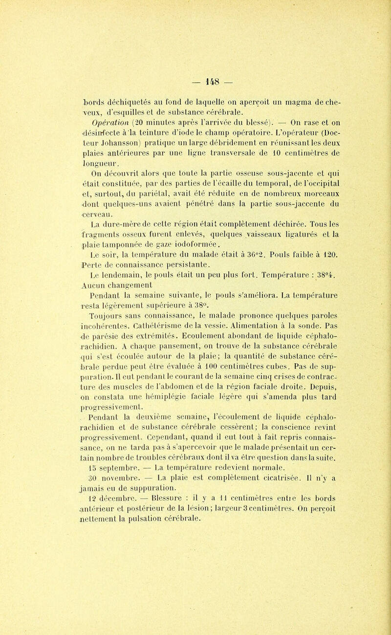 bords déchiquetés au fond de laquelle on aperçoit un magma de che- veux, d’esquilles et de substance cérébrale. Opération (20 minutes après l’arrivée du blessé). — On rase et on désinfecte à la teinture d’iode le champ opératoire. L’opérateur (Doc- teur Jobansson) pratique un large débridement en réunissant les deux plaies antérieures par une ligne transversale de 10 centimètres de longueur. On découvrit alors que toute la partie osseuse sous-jacente et qui était constituée, par des parties de l’écaille du temporal, de l’occipital et, surtout, du pariétal, avait été réduite en de nombreux morceaux dont quelques-uns avaient pénétré dans la partie sous-jaccente du ■cerveau. La dure-mère de cette région était complètement déchirée. Tous les fragments osseux furent enlevés, quelques vaisseaux ligaturés et la plaie tamponnée de gaze iodoformée. Le soir, la température du malade était à 36°2. Pouls faible à 120. Perte de connaissance persistante. Le lendemain, le i)0uls était un peu plus fort. Température : 38°4. Aucun changement Pendant ta semaine suivante, le pouls s'améliora. La température resta légèrement supérieure à 38°. Toujours sans connaissance, le malade prononce quelques paroles incohérentes. Catliétérisme delà vessie. Alimentation à la sonde. Pas de parésie des extrémités. Ecoulement abondant de liquide céphalo- racliidien. A chaque pansement, on trouve de la substance cérébrale ([ui s’est écoulée autour de la plaie; la quantité de substance céré- brale perdue peut être évaluée à 100 centimètres cubes. Pas de sup- puration. Il eut pendant le courant de la semaine cinq crises de contrac- ture des muscles de l’abdomen et de la région faciale droite. Depuis, on constata une hémiplégie faciale légère qui s’amenda plus tard progressivement. Pendant la deuxième semaine, l’écoulement de liquide céphalo- rachidien et de substance cérébrale cessèrent; la conscience revint progressivement. Cependant, quand il eut tout à fait repris connais- sance, on ne tarda pas à s’apercevoir (jue le malade présentait un cer- tain nombre de troubles cérébraux dont il va être question dans la suite. 15 septembre. — La température redevient normale. 30 novembre. — La plaie est complètement cicatrisée. Il n’y a jamais eu de suppuration. 12 décembre. — Blessure : il y a 11 cenlimèlrcs entre les bords antérieur et postérieur de la lésion; lai'geur3centimètres. On perçoit nettement la pulsation cérébrale.