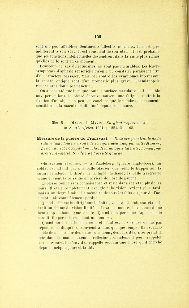 loO — sont au peu affaiblies. Sentiments affectifs normaux. 11 n’est pa« indilïérent à son sort. 11 est conscient de son état. 11 est probable que ses fonctions intellectuelles deviendront dans la suite plus riches qu’elles ne lé sont en ce moment. Beaucoup de ses défectuosités ne sont pas incurables. Les légers symptômes d’aphasie sensorielle qu’on a pu constater paraissent être d'un caractère passager. Mais par contre les symptômes intéressant la splière optique sont d’un pronostic plus grave. L’hémianopsie restera sans doute permanente. On a constaté que bien que toute la surface maculaire soit sensible aux perceptions, le blessé éprouve souvent une fatigue subite à la fixation d’un objet; on peut en conclure que le nombre des éléments sensibles de la macula est diminué depuis la blessure. Obs. 6. — M.ikixs, in M.\kins. Surgical expériences in South Africa, 1901, p. 284. Obs. 68. Blessure de la guerre du Transvaal. — Blessure pénétrante de la suture lambdoide, à droite de la ligne médiane, par balle Mauser. Lésion du lobe occipital gauche. Hémianopsie latérale, homonyme droite. Amnésie. Surdité de l'oreille gauche. Observation résumée. — A Paadeberg (guerre anglo-boër), un soldat est atteint par une balle Mauser qui vient le frapper sur la suture lamdoïde, à droite de la ligne médiane; la balle traverse le crâne et vient faire saillie en arrière de l'oreille gauche. Le blessé tombe sans connaissance et reste dans cet état plusieurs jours. Il était complètement aveugle : la vision revient plus tard, mais à un degré limité. La mémoire de tous les faits du jour de l’ac- cident était complètement perdue. Quand le blessé fut dirigé sur l'hôpital, voici quel était son état : Il avait un champ de vision limité, et l’examen montra l’existence d’une hémianopsie homonyme droite. Quand une personne s’approche de son lit, il aperçoit seulement une ombre. Quand on lui parle de choses et d’autres, il s’excuse de ne pas répondre et dit iiu’il se souviendra dans quelque temps. Ils est inca- pable de se souvenir des dates, des noms, des localités, il se prend la tète dans les mains et semble réfléchir profondément pour rappeler ses souvenirs. Parfois, il se rappelle soudain une chose qu'il cherche depuis quelques jours et la dit.