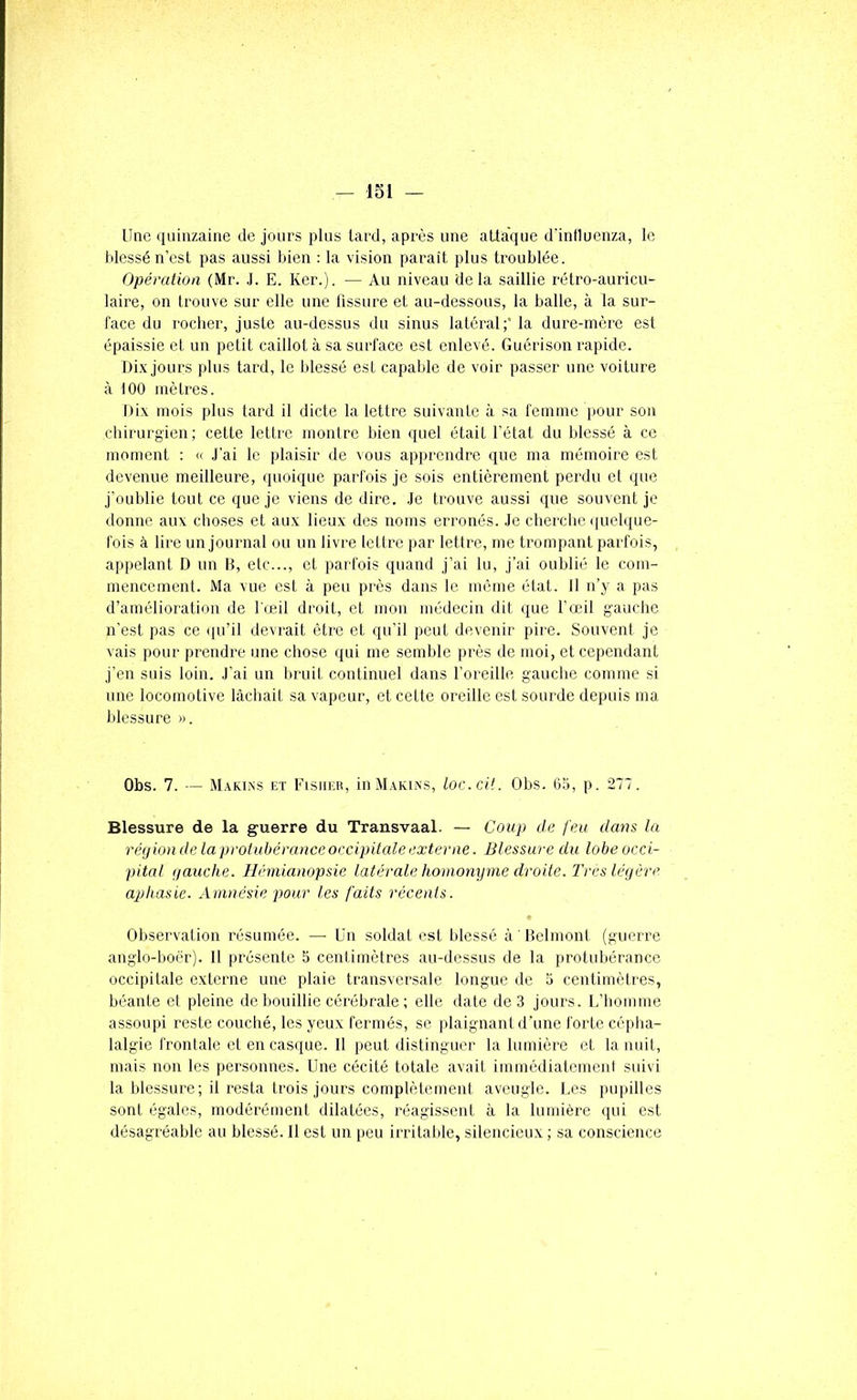 Uae <iiiiiizaiiie de jours plus lard, après une attaque d'inlluenza, le tdessé n’est pas aussi bien : la vision paraît plus troublée. Opéralioa (Mr. .1. E. Ker.). — Au niveau delà saillie rétro-auricu- laire, on trouve sur elle une tissure et au-dessous, la balle, à la sur- face du rocher, juste au-dessus du sinus latéral;’ la dure-mère est épaissie et un petit caillot à sa surface est enlevé. Guérison rapide. Di.v jours plus tard, le blessé est capable de voir passer une voiture à 100 mètres. Dix mois plus tard il dicte la lettre suivante à sa femme pour son chirurgien; cette lettre montre bien quel était l’état du blessé à ce moment : « J’ai le plaisir de vous apprendre que ma mémoire est devenue meilleure, quoique parfois je sois entièrement perdu et que j’oublie tout ce que je viens de dire. .Je trouve aussi que souvent je donne aux choses et aux lieux des noms erronés. Je cherche (juelque- fois à lire nn journal ou un livre lettre par lettre, me trompant parfois, appelant D un B, etc..., et parfois quand j’ai lu, j’ai oublié le com- mencement. Ma vue est à peu près dans le même état. 11 n’y a pas d’amélioration de l'œil droit, et mon médecin dit que l’œil gauche n'est pas ce ([u’il devrait être et qu’il peut devenir pire. Souvent je vais pour prendre une chose qui me semble près de moi, et cependant j’en suis loin. J’ai un bruit continuel dans l’oreille gauche comme si une locomotive lâchait sa vapeur, et cette oreille est sourde depuis ma blessure ». Obs. 7. — M.vkins et Eisiieu, in Makins, loc.cit. Obs. 65, p. 277. Blessure de la guerre du Transvaal. — Coup de feu dans la réjiondelaprotubéranceoccipitaleexterne. Blessure du lobeocci- pital tjauche. Hémianopsie latérale homonyme droite, l'res légère aplimie. Amnésie pour les faits récents. Observation résumée. — Un soldat est blessé à ' Delmont (guerre anglo-boër). 11 présente 5 cenlimètres au-dessns de la protubérance occipitale externe une plaie transversale longue de 5 centimètres, béante et pleine de bouillie cérébrale ; elle date de 3 jours. U’homme assoupi reste couché, les yeux fermés, se plaignant d’une forte céplia- lalgie frontale et en casque. 11 peut distingue)' la lumière et la nuit, mais non les personnes. Une cécité totale avait immédiatement suivi la blessure; il resta trois jours complètement aveugle. Ues pupilles sont égales, modérément dilatées, l'éagissenl à la lumière qui est désagréable au blessé. 11 est un peu irritable, silencieux ; sa conscience