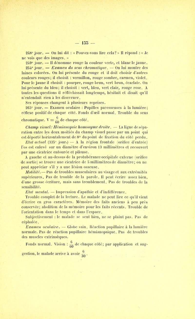 248« jour. — On lui dit : « Pouvez-vous lire cela? » 11 répond : « Je ne vois que des images. » 249'= jour. — Il dénomme rouge la couleur verte, et blanc le jaune. 254*= jour. — Examen du sens chromatique. — On lui montre des laines colorées. On lui présente du rouge et il doit choisir d’aulres couleurs rouges; il choisit : vermillon, rouge sombre, carmen, violet. Pour le jaune il choisit : pourpre, rouge brun, vert hruu, écarlate. On lui présente du bleu; il choisit : vert, bleu, vert clair, rouge rose. A toutes les questions il réfléchissait longtemps, hésitait et disait qu’il n'entendait rien à les discerner. Ses réponses changenl à plusieurs reprises. 263'= jour. — Examen oculaire : Pupilles paresseuses à la lumière; réflexe positil'de chaque côté. Fonds d’œil normal. Trouble du sens chromatique. V = de chaque côté. Champ visuel: Hémianopsie homonyme droite. — La ligne de sépa- ration entre les deux moitiés du champ visuel passe par un point qui est déporté horizontalement de du point de fixation du côté perdu. Etat actuel (335 jour.) — A la région frontale (orifice d’enlrée) l’os est enlevé sur un diamètre d’environ 13 millimètres et recouvert par une cicatrice entourée et pileuse. A gauche et au-dessus de la protubérance occipitale externe (orifice de sortie) se trouve une cicatrice de 5 millimètres de diamètre; ou ne peut apprécier s’il y a une lésion osseuse. Motilité.— Pas de troubles musculaires au visage et aux extrémités supérieures. Pas de trouble delà parole. 11 peut écrire assez bien, d’une grosse écriture, mais sans tremblement. Pas de troubles de la sensibilité. Etat mental. — Impression d’apathie et d’indill'érence. Trouble complet de la lecture. Le malade ne peut lire ce qu’il vient d’écrire en gros caractères. Mémoire des faits anciens à peu près conservée; abolition de la mémoire pour les faits récents. Trouble de forientation dans le temps et dans l’espace. Subjectivement ; le malade se sent bien, ne se plaint pas. Pas de céphalée. Examen oculaire. — Globe sain. Iléaclion pupillaire à la lumière normale. Pas de réaction pupillaire hémianopsique. Pas de troubles des muscles extrinsèques. Fonds normal. Vision : ^ de chaque côté; par application et sug- gestion, le malade arrive à avoir .