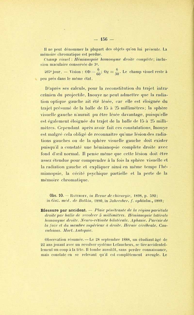 U ne peut dénommer la plupart des objets ([u’on lui présente. La mémoire chromatique est perdue. Champ visuel : Hémianopsie homonume droite complète; inclu- sion maculaire conservée de 3°. 405«jour. — Vision : OD = g^; Og = ^. Le champ visuel reste à peu près dans le même état. D’après ses calculs, pour la recouslilutioii du trajet intra- crânien du projectile, Inouye ne peut admetti-e que la radia- tion optique gauche ait été lésée, car elle est éloignée du trajet présumé de la balle de 15 à 25 millimètres; la sphère visuelle gauche n'aurait pu être lésée davantage, puisqu’elle est également éloignée du trajet de la balle de 15 à ’25 milli- mètres. Ce[)endant après avoir fait ces constatations, Inouye est malgré cela obligé de reconnaître qu’une lésion des radia- tions gauches ou de la sphère visuelle gauche doit exister puisqu’il a constaté une hémianopsie complète droite avec fond d’œil normal. Il pense même que cette lésion doit être assez étendue pour comprendre à la fois la sphère visuelle et la radiation gauche et expliquer ainsi en même temps l’hé- mianopsie, la cécité psychique partielle et la perte de la mémoire chromatique. Obs. 10. — R.vtdioff, in Revue de chirurgie, 1898, p. 592; in Gaz. méd. de Bolkin, 1890, in 'Jahresber. f. ophiaim., 1889; Blessure par accident. — Plaie pénétrante de la région pariétale droite par balle de revolver S millimètres. Hémianopsie latérale homongme droite. Neuro-rétinite bilatérale. Aphasie. Parésie de la face et du membre supérieur à droite. Hernie cérébrale. Con- vulsions. Mort. Autopsie. Observation l’ésnrnée. — Le 28 septembre 1888, un étudiant âgé de 22 ans jouant avec un revolver système Lel'aucheux, se lire accidentel- lement un coup à la tôle. Il tombe aussitôt, sans perdre connaissance, mais constate en se relevant qu'il est complètement aveugle. Le