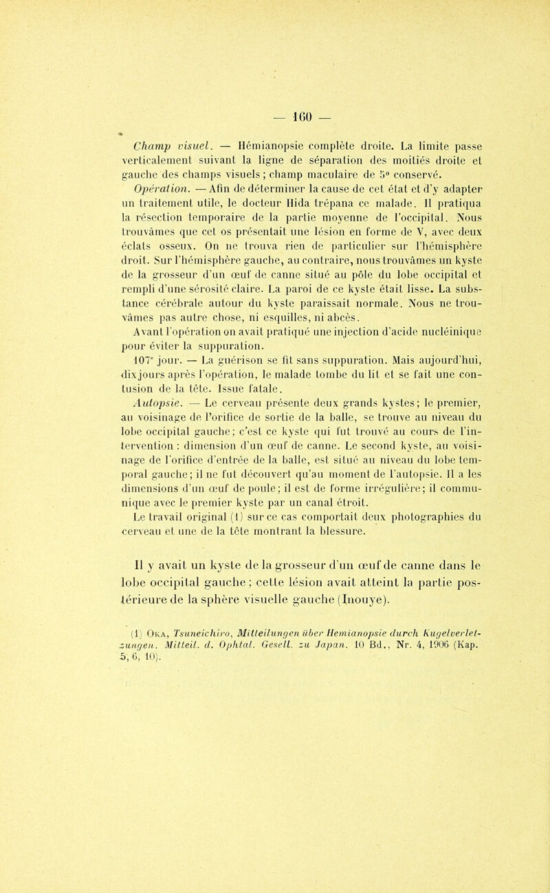 — IGÜ — Champ visuel. — Hémianopsie complète droite. La limite passe verticalement suivant la ligne de séparation des moitiés droite et gauche des champs visuels; champ maculaire de 5“ conservé. Opération. —Afin de déterminer la cause de cet état et d’y adapter un traitement utile, le docteur Hida trépana ce malade. 11 pratiqua la résection temporaire de la partie moyenne de l’occipital. Nous trouvâmes que cet os présentait une lésion en forme de V, avec deux éclats osseux. On ne trouva rien de particulier sur l’hémisphère droit. Sur l'hémisphère gauche, au contraire, nous trouvâmes un kyste de la grosseur d’un œuf de canne situé au pôle du lobe occipital et rempli d’une sérosité claire. La paroi de ce kyste était lisse. La subs- tance cérébrale autour du kyste paraissait normale. Nous ne trou- vâmes pas autre chose, ni esquilles, ni abcès. Avant l’opération on avait pratiqué une injection d’acide nucléinique pour éviter la suppuration. 107” jour. — La guérison se fit sans suppuration. Mais aujourd’hui, dixjours après l’opération, le malade tombe du lit et se fait une con- tusion de la tête. Issue fatale. Autopsie. — Le cerveau présente deux grands kystes; le premier, au voisinage de l’orifice de sortie de la balle, se trouve au niveau du lobe occipital gauche; c’est ce kyste qui fut trouvé au cours de l’in- tervention : dimension d’un œuf de canne. Le second kyste, au voisi- nage de l’orifice d’entrée de la balle, est situé au niveau du lobe tem- poral gauche; il ne fut découvert qu’au moment de l’autopsie. 11 a les dimensions d’un œuf de poule; il est de forme irrégulière; il commu- nique avec le premier kyste par un canal étroit. Le travail original (1) sur ce cas comportait deux photographies du cerveau et une de la tête montrant la blessure. 11 y avait un kyste de la grosseur d’un œuf de canne dans le lobe occipital gauche; cette lésion avait atteint la partie pos- térieure de la sphère visuelle gauche (Inouye). (1; Oka, Tsuneichiro, Mitteilunçjenüber llemianopsie durch Kugelvertet- zungen. Mitteit. d. Opiital. Gesell. zu Japan. 10 Bd., Nr. 4, 1906 (Kap.