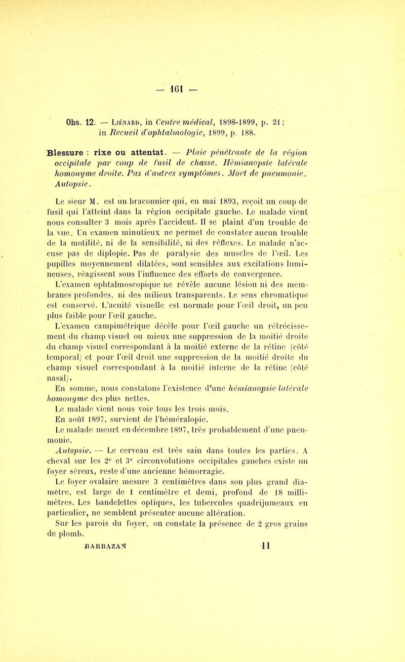 Obs. 12. — Liénaud, in Cenlre médical, 1898-1899, p. 21; in Recueil dophtalmolof/ie, 1899, p. 188. Blessure : rixe ou attentat. — Plaie pénétranle de la région occipitale par coup de fusil de chasse. Hémianopsie latérale homonyme droite. Pas d'autres symptômes. Mort de pneumonie. Autopsie. Le sieur M. est un braconnier qui, en mai 1893, reçoit un coup de fusil (pii l’atteint dans la région occipitale gauche. Le malade vient nous consulter 3 mois après l'accident. Il se plaint d’un trouble de la vue. Un examen minutieux ne permet de constater aucun trouble de la motilité, ni de la sensibilité, ni des réflexes. Le malade n’ac- cuse pas de diplopie. Pas de paralysie des muscles de l’œil. Les pupilles moyennement dilatées, sont sensibles aux excitations lumi- neuses, réagissent sous l'influence des efforts de convergence. L’examen opbtalmoscopique ne révèle aucune lésion ni des mem- branes profondes, ni des milieux transparents, Le sens chromatique est consei’vé. L’acuité visuelle est normale pour l'œil droit, un peu plus faible pour l’œil gauche. L'examen campimétrique décèle pour l’œil gauche un rétrécisse- ment du champ visuel ou mieux une suppression de la moitié droite du champ visuel correspondant à la moitié externe de la rétine (côté temporal; et pour l’œil droit une suppression de la moitié droite du champ visuel correspondant à la moitié interne de la rétine (côté nasal). En somme, nous constatons l’existence d’une hémianopsie latérale homonyme des plus nettes. Le malade vient nous voir tous les trois mois. En août 1897, survient de l’héméralopie. Le malade meurt en décembre 1897, très probablement d’une pneu- monie. Autopsie. — Le cerveau est très sain dans toutes les parties. A cheval sur les 2“ et 3*= circonvolutions occipitales gauches existe un foyer séreux, reste d’une ancienne hémorragie. Le foyer ovalaire mesure 3 centimètres dans son })lus grand dia- mètre, est large de 1 centimètre et demi, profond de 18 milli- mètres. Les bandelettes optiques, les tubercules quadrijumeaux en particulier, ne semblent présenter aucune altération. Sur les parois du foyer, on constate la présence de 2 gros grains de plomb. BARB.XZAN 11