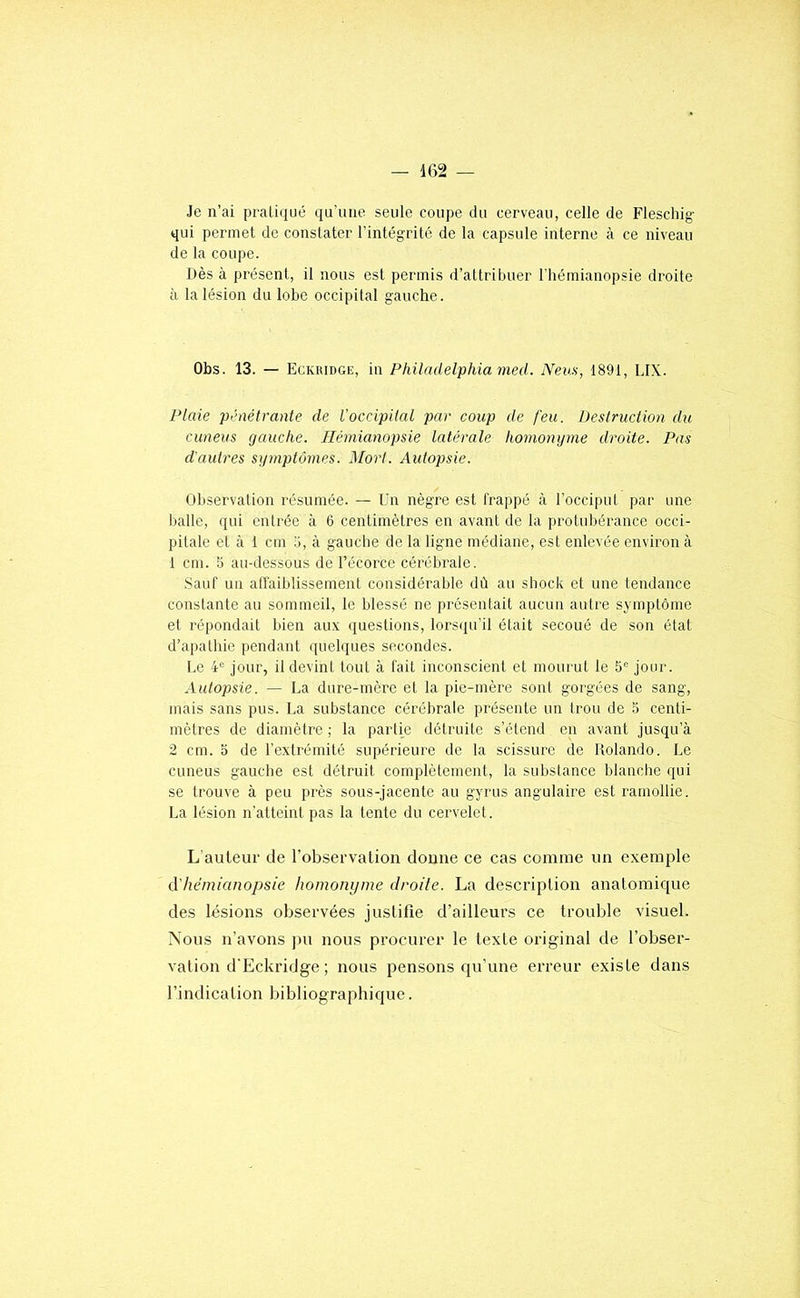Je n’ai prali(iué qu'une seule coupe du cerveau, celle de Fleschig- qui permet de constater l’intégrité de la capsule interne à ce niveau de la coupe. Dès à présent, il nous est permis d’attribuer l’hémianopsie droite à la lésion du lobe occipital gauche. Obs. 13. — Eckiudge, in Philadelphia med. Neus, 1891, LIX. Plaie pénétrante de l'occipital par coup de feu. Destruction du cuneus gauche. Hémianopsie latérale homonyme droite. Pas d'autres symptômes. Mort. Autopsie. Observation résumée. — Un nègre est frappé à l’occiput par une balle, qui entrée à 6 centimètres en avant de la protubérance occi- pitale et à 1 cm b, à gauche de la ligne médiane, est enlevée environ à 1 cm. 5 au-dessous de l’écorce cérébrale. Sauf un affaiblissement considérable dû au shock et une tendance constante au sommeil, le blessé ne présentait aucun autre symptôme et répondait bien aux questions, lorsqu'il était secoué de son état d’apathie pendant quelques secondes. Le 4*^ jour, il devint tout à fait inconscient et mourut le 5“ jour. Autopsie. — La dure-mère et la pie-mère sont gorgées de sang, mais sans pus. La substance cérébrale présente un trou de .b centi- mètres de diamètre ; la partie détruite s’étend en avant jusqu’à 2 cm. O de l’extrémité supérieure de la scissure de Rolando. Le cuneus gauche est détruit complètement, la substance blanche qui se trouve à peu près sous-jacente au gyrus angulaire est ramollie. La lésion n'atteint pas la tente du cervelet. L’auteur de l’observation donne ce cas comme un exemple à'hémianopsie homonyme droite. La description anatomique des lésions observées justifie d’ailleurs ce trouble visuel. Nous n’avons pu noms procurer le texte original de l’obser- vation d'Eckridge; nous pensons qu’une erreur existe dans l’indication bibliographique.