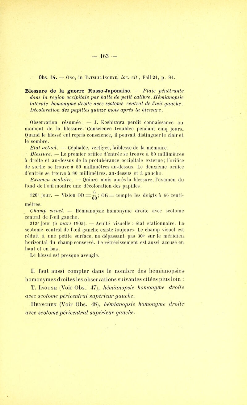 Obs. 14. — Ono, in Tatsuji Iaouye, loc. cit., Fall21, p. 81. Blessure de la guerre Russo-Japonaise. - Plaie 'pénétrante dans la région occipitale par balle de petit calibre. Hémianopsie latérale hornonyme droite avec scotome central de l'œü gauche. Décoloration des papilles quinze mois après la blessure. Observation résumée. — J. Koshizawa perdit connaissance au moment de la blessure. Conscience troublée pendant cinq jours. Quand le blessé entrepris conscience, il pouvait distinguer le clairet le sombre. Etat actuel. — Céphalée, vertiges, faiblesse de la mémoire. Blessure. — Le premier orifice d’entrée se trouve à 80 millimètres à droite et au-dessus de la protubérance occipitale externe; l’orifice de sortie se trouve à 80 millimètres au-dessus. Le deuxième orifice d’entrée se trouve à 80 millimètres, au-dessus et à gaucbe. Examen oculaire. —Quinze mois après la blessure, l’examen du fond de fœil montre une décoloration des papilles. 120'= jour. — Vision 00 = ^-; OG = compte les doigts à 00 centi- mètres. Champ visuel. — Hémianopsie bomonyme droite avec scotome central de l’œil gauche. 313' jour (6 mars 1905). — Acuité visuelle : état stationnaire. Le scotome central de l’œil gauche existe toujours. Le champ visuel est réduit à une petite surface, ne dépassant pas 30'’ sur le méridien horizontal du champ conservé. Le rétrécissement est aussi accusé en haut et en bas. Le blessé est presque aveugle. Il faut aussi compter dans le nombre des hémianopsies homonymes droites les observations suivantes citées plus loin ; T. Inouye (Voir Obs. 47), hémianopsie homonyme droite avec scotome péricentrat supérieur gauche. Henscuen (Voir Obs. 48), hémianopsie homonyme droite avec scotome péricentrat supérieur gauche.