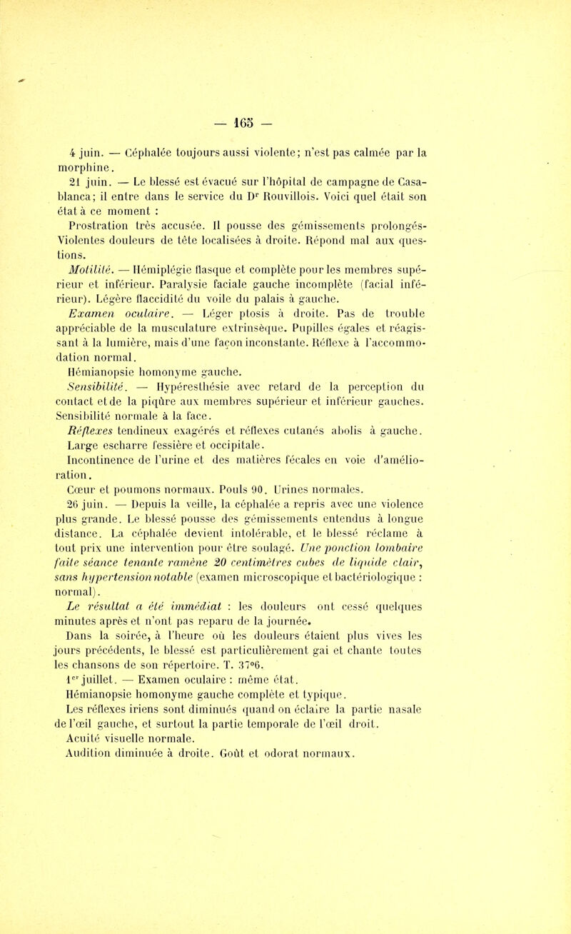 4 juin. — Céphalée toujours aussi violente; n’est pas calmée par la morphine. 21 juin. — Le blessé est évacué sur l’hôpital de campagne de Casa- blanca; il entre dans le service du D'' Rouvillois. Voici quel était son état à ce moment : Prostration très accusée. Il pousse des gémissements prolongés- Violentes douleurs de tête localisées à droite. Répond mal aux ques- tions. Motililé. — Hémiplégie llasque et complète pour les membres supé- rieur et inférieur. Paralysie faciale gauche incomplète (facial infé- rieur). Légère flaccidité du voile du palais à gauche. Examen oculaire. — Léger ptosis à droite. Pas de trouble appréciable de la musculature extrinsèque. Pupilles égales et réagis- sant à la lumière, mais d’une façon inconstante. Réflexe à l'accommo- dation normal. Hémianopsie homonyme gauche. Sensibilité. — Hypéresthésie avec retard de la perception du contact et de la piqûre aux membres supérieur et inférieur gauches. Sensibilité normale à la face. Réflexes tendineux exagérés et réflexes cutanés abolis à gauche. Large escharre fessière et occipitale. Incontinence de l’urine et des matières fécales en voie d’amélio- ration . Cœur et poumons normaux. Pouls 90. Urines normales. 26 juin. — Depuis la veille, la céphalée a repris avec une violence plus grande. Le blessé pousse des gémissements entendus à longue distance. La céphalée devient intolérable, et le blessé réclame à tout prix une intervention pour être soulagé. Une ponction lombaire faite séance tenante ramène 20 centimètres cubes de liquide clair, sans hqpertension notable (examen microscopique et bactériologique : normal). Le résultat a été immédiat : les douleurs ont cessé (luelques minutes après et n’ont pas reparu de la journée. Dans la soirée, à l’heure où les douleurs étaient plus vives les jours précédents, le blessé est particulièrement gai et chante toutes les chansons de son répertoire. T. 37<>6. 1 juillet. — Examen oculaire : même état. Hémianopsie homonyme gauche complète et typique. Les réflexes iriens sont diminués quand on éclaire la partie nasale de l’œil gauche, et surtout la partie temporale de l’œil droit. Acuité visuelle normale. Audition diminuée à droite. Goût et odorat normaux.