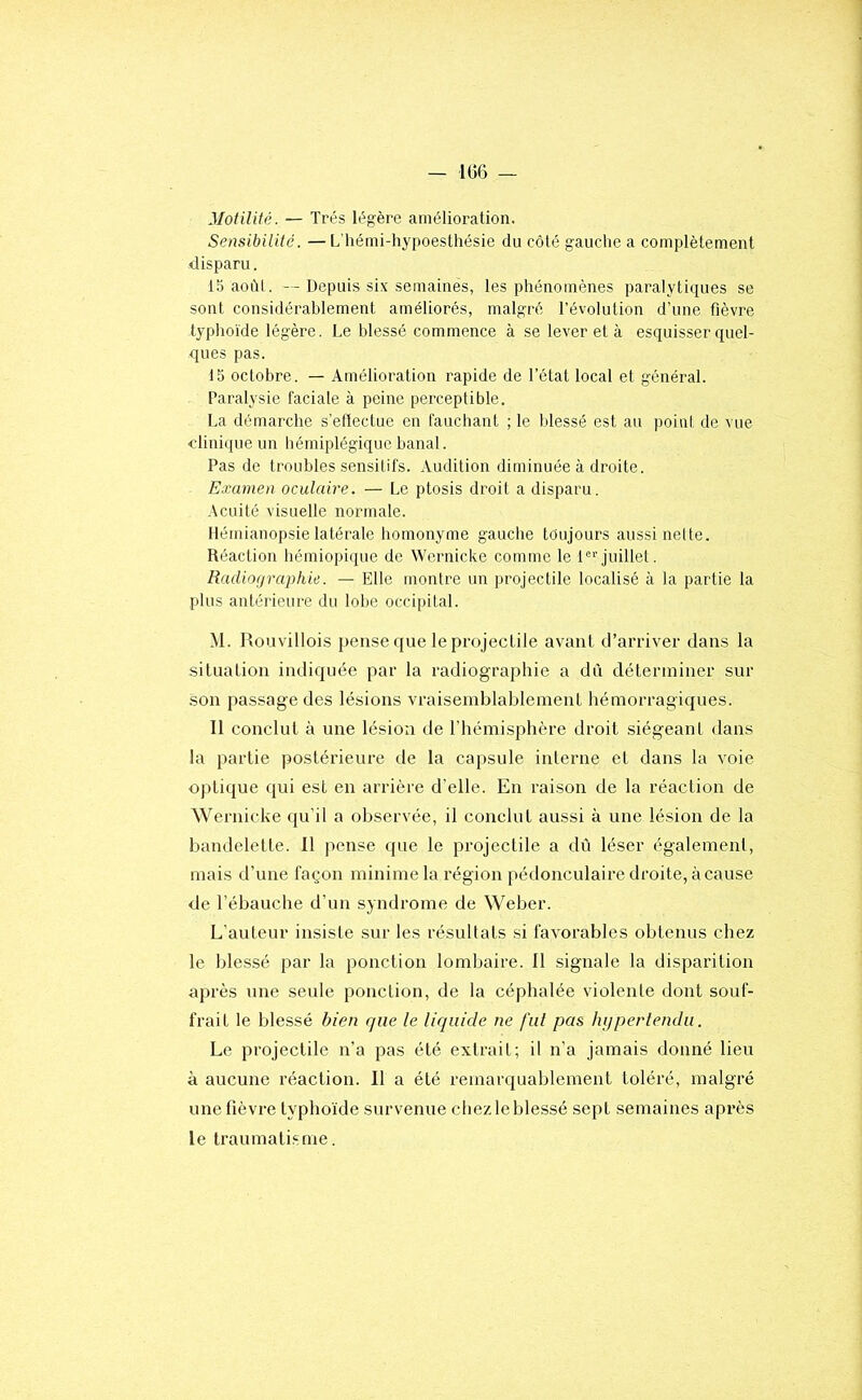 - 106 - Motilité. — Très légère amélioration. Sensibilité. — L'hémi-hypoesUiésie du côté gauche a complètement disparu. 15 aoiM. — Depuis six semaines, les phénomènes paralytiques se sont considérablement améliorés, malgré l’évolution d’une fièvre typhoïde légère. Le blessé commence à se lever et à esquisser quel- ques pas. 15 octobre. — Amélioration rapide de l’état local et général. Paralysie faciale à peine perceptible. La démarche s’effectue en fauchant ; le Idessé est au point de vue clinique un hémiplégique banal. Pas de troubles sensitifs. Audition diminuée à droite. Examen oculaire. — Le ptosis droit a disparu. Acuité visuelle normale. Hémianopsie latérale homonyme gauche tdujours aussi nette. Réaction hémiopiquc de Wernicke comme le 1®*’juillet. Radiographie. — Elle montre un projectile localisé à la partie la plus antérieure du lolje occipital. M. Rouvillois jjense que le projectile avant d’arriver dans la situation indiquée par la radiographie a dû déterminer sur son passage des lésions vraisemblablement hémorragic|ues. Il conclut à une lésion de rhémisphère droit siégeant dans la partie postérieure de la capsule interne et dans la voie optique qui est en arrière d'elle. En raison de la réaction de Wernicke qu’il a observée, il conclut aussi à une lésion de la bandelette. 11 pense <pie le projectile a dû léser également, mais d’une façon minime la région pédonculaire droite, à cause de l’ébauche d’un syndrome de Weber. L’auteur insiste sur les résultats si favorables obtenus chez le blessé par la ponction lombaire. 11 signale la disparition après une seule ponction, de la céphalée violente dont souf- frait le blessé bien que le liquide ne fui pas hi/perlendii. Le projectile n’a pas été extrait; il n’a jamais donné lieu à aucune réaction. 11 a été remarquablement toléré, malgré une fièvre typhoïde survenue chez le blessé sept semaines après le traumatisme.