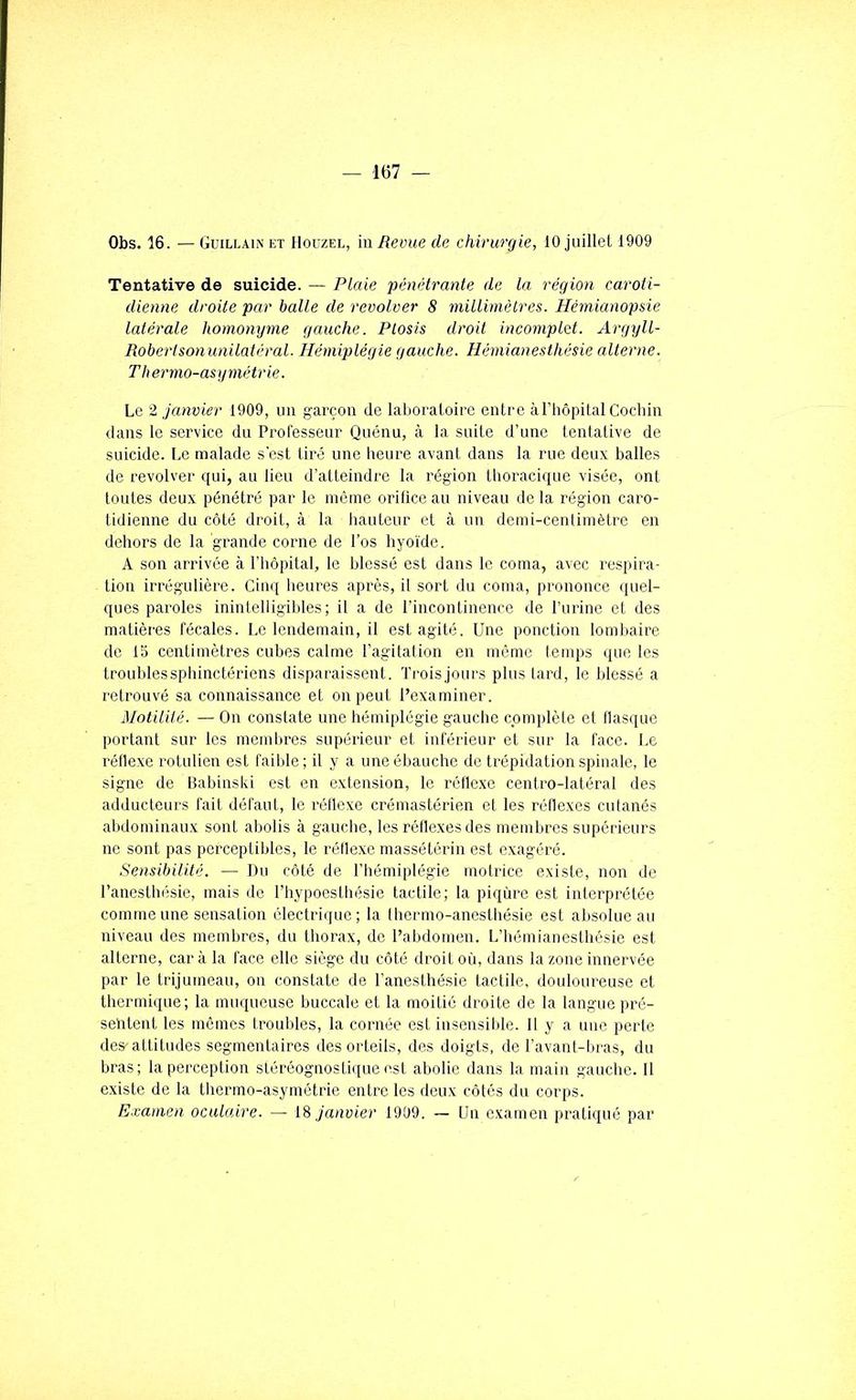 Obs. 16. — Guillain et Houzel, in Revue de chirurgie, 10 juillet 1909 Tentative de suicide. — Plaie pénétrante de la région caroti- dienne droite par balle de revolver 8 millimèlres. Hémianopsie latérale homonyme gauche. Plosis droit incomplet. Argyll- Roberiso)i unilatéral. Hémiplégie gauche. Hémianesthésie alterne. Thermo-asymétrie. Le 2 janvier 1909, un garçon de laboratoire entre à l’hôpital Cochin dans le service du Professeur Quénu, à la suite d’une tentative de suicide. Le malade s’est tiré une heure avani dans la rue deux balles de revolver qui, au lieu d’atteindre la région thoracique visée, ont toutes deux pénétré par le même orifice au niveau de la région caro- tidienne du côté droit, à la hauteur et à un demi-centimètre en dehors de la grande corne de l’os liyoïde. A son arrivée à l’hôpital, le blessé est dans le coma, avec respira- tion irrégulière. Cinq heures après, il sort du coma, prononce quel- ques paroles inintelligibles; il a de l’incontinence de l’urine et des matières fécales. Le lendemain, il est agité. Une ponction lomtiaire de 15 centimètres cubes calme l’agitalion en même temps que les troubles sphinctériens disparaissent. Trois jours plus tard, le blessé a retrouvé sa connaissance et on peut l’examiner. Motilité. — On constate une hémiplégie gauche complète et nasijue portant sur les membres supérieur et inférieur et sur la face. I.e réflexe rotulien est faible; il y a une ébauche de trépidation spinale, le signe de lîabinski est en extension, le réflexe centro-latéral des adducteurs fait défaut, le réflexe crémastérien et les réflexes cutanés abdominaux sont abolis à gauche, les réflexes des membres supérieurs ne sont pas perceptibles, le réflexe massétérin est exagéré. Sensibilité. — Du côté de l’hémiplégie motrice existe, non de l’anestlnisie, mais de l’hypoesthésie tactile; la piqûre est interprétée comme une sensation électrique; la thermo-anesthésie est absolue au niveau des membres, du thorax, de l’abdomen. L’hémianesthésie est alterne, car à la face elle siège du côté droit où, dans la zone innervée par le trijumeau, on constate de l’anesthésie tactile, douloureuse et thermique; la muqueuse buccale et la moitié droite de la langue pré- sehtent les mêmes troubles, la cornée est insensil)le. 11 y a une perte des^attitudes segmentaires des orteils, des doigts, de Tavant-liras, du bras; la perception stéréognostique est abolie dans la main gauche. Il existe de la thermo-asymétrie entre les deux côtés du corps. Examen oculaire. — 18 janvier 1999. ~ Un examen pratiqué par