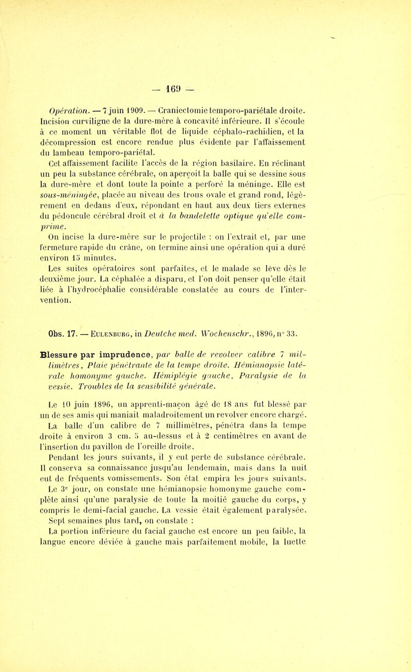 - 16Ü - Opération. — 7 juin 1909. — Craniectomie temporo-pariétale droite. Incision curviligne de la dure-mère à concavité inférieure. Il s’écoule à ce moment un véritable flot de liquide céphalo-rachidien, et la décompression est encore rendue plus évidente par l’affaissement du lambeau temporo-pariétal. Cet affaissement facilite l’accès de la région basilaire. En réclinant un peu la substance cérébrale, on aperçoit la balle qui se dessine sous la dure-mère et dont toute la pointe a perforé la méninge. Elle est sous-méuhujée, placée au niveau des trous ovale et grand rond, légè- rement en dedans d’eu.x, répondant en haut aux deux tiers externes du pédoncule cérébral droit et à la bandelette optique quelle com- prime. On incise la dure-mère sur le projectile : on l’extrait et, par une fermeture rapide du crâne, on termine ainsi une opération qui a duré environ lo minutes. Les suites opératoires sont parfaites, et le malade se lève dès le deuxième jour. La céphalée a disparu, et l’on doit penser qu’elle était liée à l’hydrocéphalie considérable constatée au cours de l’inter- vention. Obs. 17. — Eulenburg, in Deutche med. Wochenschr., 1896, ir 33. Blessure par imprudence, par balle de revolver calibre 7 mil- limètres. Plaie pénétrante de la tempe droite. Hémianopsie latê- rede homonyme gauche. Hémiplégie gauche. Paralysie de la vessie. Troubles de la sensibilité générede. Le 10 juin 1890, un apprenti-maçon âgé de 18 ans fut blessé par un de ses amis qui maniait maladroitement un revolver encore chargé. La balle d’un calibre de 7 millimètres, pénétra dans la tempe droite à environ 3 cm. 3 au-dessus et à 2 centimètres en avant de l’insertion du pavillon de l’oreille droite. Pendant les jours suivants, il y eut perte de substance cérébrale. 11 conserva sa connaissance jusqu’au lendemain, mais dans la nuit eut de fréquents vomissements. Son état empira les jours suivants. Le 3® jour, on constate une hémianopsie homonyme gauche com- plète ainsi «ju’une paralysie de toute la moitié gauche du coiqis, y compris le demi-facial gauche. La vessie était également paralysée. Sept semaines plus tard, on constate : La portion inférieure du facial gauche est encore un peu faible, la langue encore déviée à gauche mais parfaitement mobile, la luetle