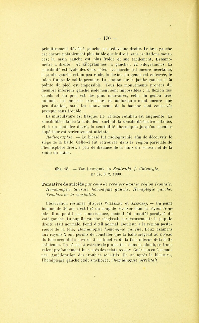 primilivenient déviée à gauche est redevenue droite. Le bras gauche est encore notablement plus faible que le droit, sans excitations motri- ces; la main gauche est plus froide et sue facilement. Dynamo- mètre à droite : 45 kilogrammes; à gauche : 22 kilogrammes. La sensibilité est égale des deux côtés. La marche est encore incertaine; la jambe gauche est un peu raide, la llexion du genou est entravée, le talon frappe le sol le premier. La station sur la jambe gauche et la pointe du pied est impossible. Tous les mouvements propres du membre inférieur gauche isolément sont impossibles : la flexion des orteils et du pied est des plus mauvaises, celle du genou très minime ; les muscles extenseurs et adducteurs n’ont encore que peu d'action, mais les mouvements de la hanche sont conservés presi[ue sans trouble. La musculature est flas([ue. Le réllexe rotulien est augmenté. La sensibilité cutanée (à la douleur surtout, la sensibilité électro-cutanée, et à un moindre degré, la sensibilité thermique) jusqu’au membre supérieur est sérieusement atteinte. Badiograpide. — Le blessé fut radiographié afin de découvrir le siège de la balle. Celle-ci fut retrouvée dans la région pariétale de l'hémisphère droit, à peu de distance de la faulx du cerveau et de la voûte du crâne. Obs. 18. — Von Lewschin, in Zeniralbl. /'. Chirurgie, n» 34, 872, 1900. Tentative de suicide par coup de revolver dans la région frontale. Hémianopsie latérale homonyme gauche. Hémiplégie gauche. Troubles de la sensibilité. Observation résumée (d’après Wilbrano et Saexger). — Un jeune homme de 20 ans s’est tiré un coup de revolver dans la région fron- tale. 11 ne perdit pas connaissance, mais il fut aussitôt paralysé du côté gauche, l.a pupille gauche réagissait paresseusement; la pupille droite était normale. Fond d’œil normal. Douleur à la région posté- rieure de la tète. Hémianopsie homonyme yauche. Deux examens aux rayons X ont permis de constater que la balle siégeait au niveau du lobe occipital à environ 2 centimètres de la face interne de la boîte crânienne. On réussit à extraire le projectile; dans le plomb, se trou- vaient profondément incrustés des éclats osseux. Guérison en 3 semai- nes. Amélioration des troubles sensitifs. Un an après la blessure, l’hémiplégie gauche était améliorée, l'hémianopsie persistait.