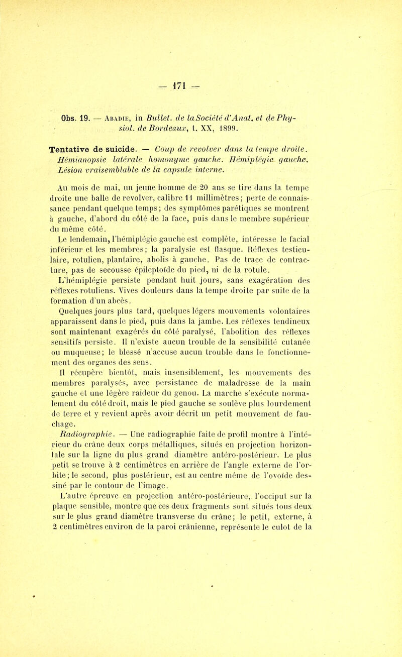 Obs. 19. — Abadie, in Ballet, de la Société d'Anal, et dePhy- siol. de Bordeaux, t. XX, 1899. Tentative de suicide. — Coup de revolver dans la tempe droite. Hémianopsie latérale homonyme gauche. Hémiplégie gauche. Lésion vraisemblable de la capsule inte^-ne. Au mois de mai, un jeune homme de 20 ans se tire dans la tempe droite une balle de revolver, calibre 11 millimètres; perte de connais- sance pendant quelque temps; des symptômes parétiques se montrent à gauche, d’abord du côté de la lace, puis dans le membre supérieur du même côté. Le lendemain, l’hémiplégie gauche est complète, intéresse le l'acial inférieur et les membres; la paralysie est flasque. Kéllexes testicu- laire, rotulien, plantaire, abolis à gauche. Pas de trace de contrac- ture, pas de secousse épileptoïde du pied, ni de la rotule. L’hémiplégie persiste pendant huit jours, sans exagération des rétlexes rotuliens. Vives douleurs dans la tempe droite par suite de la formation d’un abcès. Quelques jours plus tard, quelques légers mouvements volontaires apparaissent dans le pied, puis dans la jambe. Les réflexes tendineux sont maintenant exagérés du côté paralysé, l’abolition des réflexes sensitifs persiste. Il n’existe aucun trouble de la sensibilité cutanée ou muqueuse; le blessé n’accuse aucun trouble dans le fonclionne- ment des organes des sens. Il récupère bientôt, mais insensiblement, les mouvements des membres paralysés, avec persistance de maladresse de la main gauche et une légère raideur du genou. La marche s’exécute norma- lement du côté droit, mais le pied gauche se soulève plus lourdement de terre et y revient après avoir décrit un petit mouvement de fau- chage. Radiographie. — Une radiographie faite de profil montre à l’inté- rieur du crâne deux corps métalliques, situés en projection horizon- laie sur la ligne du plus grand diamètre antéro-postérieur. Le plus petit se trouve à 2 centimètres en arrière de l’angle externe de l’or- bite; le second, plus postérieur, est au centre même de l’ovoïde des- siné par le contour de l’image. L’autre épreuve en projection antéro-postérieure, l’occiput sur la plaque sensible, montre que ces deux fragments sont situés tous deux sur le plus grand diamètre transverse du crâne; le petit, externe, à 2 centimètres environ de la paroi crânienne, représente le culot de la