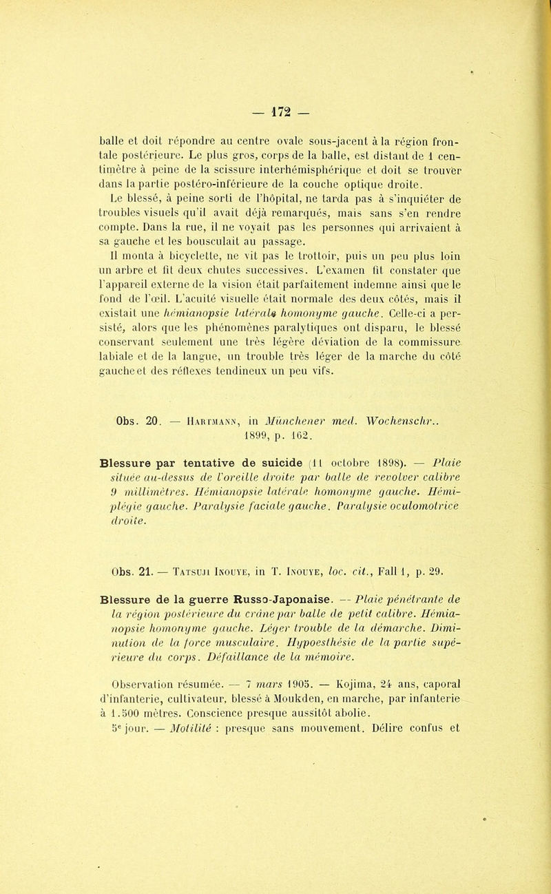 balle et doit répondre au centre ovale sous-jacent à la région fron- tale postérieure. Le plus gros, corps de la balle, est distant de 1 cen- timètre à peine de la scissure interhémisphérique et doit se trouver dans la partie postéro-inférieure de la couche optique droite. Le blessé, à peine sorti de l’hôpital, ne tarda pas à s’inquiéter de troubles visuels qu’il avait déjà remarqués, mais sans s’en rendre compte. Dans la rue, il ne voyait pas les personnes qui arrivaient à sa gauche et les bousculait au passage. Il monta à bicyclette, ne vit pas le trottoir, puis un peu plus loin un arbre et ht deux chutes successives. L’examen ht constater que l’appareil externe de la vision était parfaitement indemne ainsi que le fond de l’œil. L’acuité visuelle était normale des deux côtés, mais il existait une hémianopsie latéraU homonyme gauche. Celle-ci a per- sisté, alors que les phénomènes paralytiques ont disparu, le blessé conservant seulement une très légère déviation de la commissure labiale et de la langue, un trouble très léger de la marche du côté gauche et des réflexes tendineux un peu vifs. Obs. 20. — llARi'MANN, in Mànchener med. Wochensclir.. 1899, p. 1G2. Blessure par tentative de suicide (11 octobre 1898). — Plaie située au-dessus de l'oreille droite par balle de revolver calibre 9 millimètres. Hémianopsie latérale homonyme gauche. Hémi- plégie gauche. Paralysie faciale gauche. Paralysie oculomolrice droite. Obs. 21. — Tatsuji Ikoüye, in T. Lnouye, loc. cit., Fall 1, p. 29. Blessure de la guerre Russo-Japonaise. — Plaie pénétrante de la région postérieure du crâne par balle de petit calibre. Hémia- nopsie homongme gauche. Léger trouble de la démarche. Dimi- nution de la force musculaire. Hgpoesthésie de la partie supé- rieure du corps. Défaillance de la mémoire. Observation résumée. — 7 mars 1905. — Kojima, 24 ans, caporal d’infanterie, cultivateur, blessé à Moukden, en marche, par infanterie à 1.500 mètres. Conscience presque aussitôt abolie. Séjour. —3fotilité : presque sans mouvement. Délire confus et