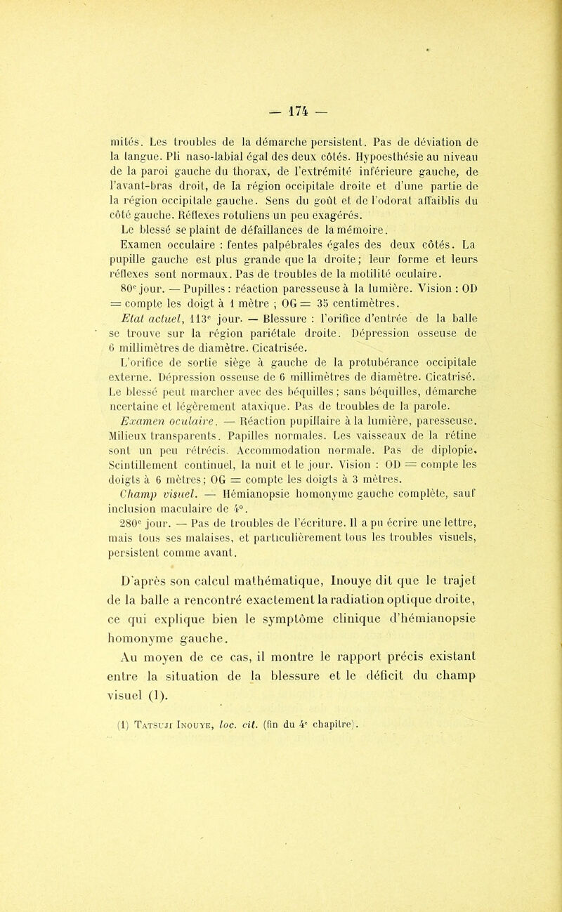 niilés. Les troubles de la démarche persistent. Pas de déviation de la langue. Pli naso-labial égal des deux côtés. Hypoesthésie au niveau de la paroi gauche du thorax, de l’extrémité inférieure gauche, de l’avant-bras droit, de la région occipitale droite et d’une partie de la région occipitale gauche. Sens du goût et de l’odorat affaiblis du côté gauche. Réflexes rotuliens un peu exagérés. Le blessé se plaint de défaillances de la mémoire. Examen occulaire : fentes palpébrales égales des deux côtés. La pupille gauche est plus grande que la droite; leur forme et leurs réflexes sont normaux. Pas de troubles de la motilité oculaire. 80® jour. — Pupilles : réaction paresseuse à la lumière. Vision : OD = compte les doigt à 1 mètre ; OG=: 35 centimètres. Etat actuel, 113® jour. — Blessure : l’orifice d’entrée de la balle se trouve sur la région pariétale droite. Dépression osseuse de 6 millimètres de diamètre. Cicatrisée. L’orifice de sortie siège à gauche de la protubérance occipitale externe. Dépression osseuse de 6 millimètres de diamètre. Cicatrisé. Le blessé peut marcher avec des béquilles; sans béquilles, démarche ncertaine et légèrement ataxique. Pas de troubles de la parole. Examen oculaire. — Réaction pupillaire à la lumière, paresseuse. Milieux transparents. Papilles normales. Les vaisseaux de la rétine sont un peu rétrécis. Accommodation normale. Pas de diplopie. Scintillement continuel, la nuit et le jour. Vision : OD = compte les doigts à 6 mètres; OG — compte les doigts à 3 mètres. Champ visuel. — Hémianopsie homonyme gauche complète, sauf inclusion maculaire de 4“. 280® jour. — Pas de troubles de l’écriture. Il a pu écrire une lettre, mais tous ses malaises, et particulièrement tous les troubles visuels, persistent comme avant. D’après son calcul mathématique, Iiiouye dit que le trajet de la balle a rencontré exactement la radiation optique droite, ce qui explique bien le symptôme clinique d’hémianopsie homonyme gauche. Au moyen de ce cas, il montre le rapport précis existant entre la situation de la blessure et le déficit du champ visuel (1). (1) Tatsuji Inouye, loc. cit. (fin du 4' chapitre).