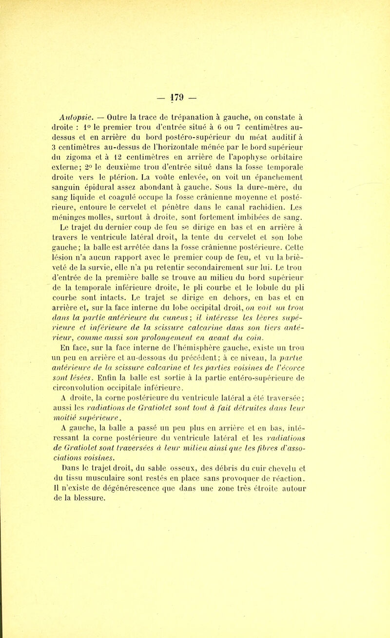 Autopsie. — Outre la trace de trépanation à ganclie, on constate à droite : 1° le premier trou d’entrée situé à 6 ou 7 centimètres au- dessus et en arrière du bord postéro-supérieur du méat auditif à 3 centimètres au-dessus de l’horizontale ménéc par le bord supérieur du zigoma et à 12 centimètres en arrière de l’apophyse orbitaire externe; 2° le deuxième trou d’entrée situé dans la fosse temporale droite vers le ptérion. La voûte enlevée, on voit un épanchement sanguin épidural assez abondant à gauclie. Sous la dure-mère, du sang liquide et coagulé occupe la fosse crânienne moyenne et posté- rieure, entoure le cervelet et pénètre dans le canal rachidien. Les méninges molles, surtout à droite, sont fortement imbibées de sang. Le trajet du dernier coup de feu se dirige en bas et en arrière à travers le ventricule latéral droit, la tente du cervelet et son lobe gauche; la balle est arrêtée dans la fosse crânienne postérieure. Cette lésion n’a aucun rapport avec le premier coup de feu, et vu la briè- veté de la survie, elle n’a pu retentir secondairement sur lui. Le trou d’entrée de la première balle se trouve au milieu du bord supérieur de la temporale inférieure droile, le pli courbe et le lobule du pli courbe sont intacts. Le trajet se dirige en dehors, en bas et en arrière et, sur la face interne du lobe occipital droit, on voit un trou dans la partie antérieure du cuneus; U intéresse les lèvres supé- rieure et inférieure de la scissure calcarine dans son tiers anté- rieur, comme aussi son prolongement en avant du coin. En face, sur la face interne de l’hémisphère gauche, existe un trou un peu en arrière et au-dessous du précédent; à ce niveau, la partie antérieure de la scissure calcarine et les parties voisines de l'écorce sont lésées. Enfin la balle est sortie â la partie entéro-supérieure de circonvolution occipitale inférieure. A droite, la corne postérieure du ventricule latéral a été traversée; aussi les radiations de Gratiolet sont tout à fait détruiles dans leur moitié supérieure. A gauche, la balle a passé un peu plus en arrière et en bas, inté- ressant la corne postérieure du ventricule latéral et les radiations de Gratiolet sont traversées à leur milieu ainsi que les fibres d'asso- ciations voisines. Dans le trajet droit, du sable osseux, des débris du cuir chevelu et du tissu musculaire sont restés en place sans provoquer de réaction. 11 n’existe de dégénérescence que dans une zone très étroite autour de la blessure.