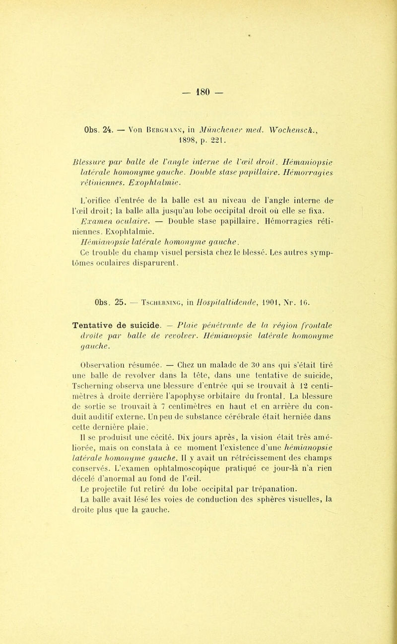 Obs. 24. — Von Bekgmanm, in Mùnchener med. Woclienscà., 1898, p. 221. Blessure par halle de l'angle interne de l'œil droit. Hérnaniopsie latérale homonyme gauche. Double stase papillaire. Hémorragies rétiniennes. Exophtalmie. L’orifice d’entrée de la balle est au niveau de l’angle interne de l’œil droit; la balle alla jusqu’au lobe occipital droit où elle se fixa. Examen oculaire. — Double stase papillaire. Hémorragies réti- niennes. Exophtalmie. Hémianopsie latérale homonyme gauche. Ce troul)le du champ visuel persista chez le blessé. Les autres symp- tômes oculaires disparurent. Obs. 25. ^ Tschkrxlxg, in Hospitaltidende, 1901, Nr. IG. Tentative de suicide. — Plaie pénétrante de la région frontale droite par balle de revolver. Hémianopsie latérale homonyme gauche. Observation résumée. — Chez un malade de 80 ans qui s’était tiré une halle de revolver dans la tête, dans une tentative de suicide, Tscherning observa une blessure d’entrée qui se trouvait à t2 centi- mètres à droite derrière l’apophyse orbitaire du frontal. La blessure de sortie se trouvait à 7 centimètres en haut et en arrière du con- duit auditif externe. Un peu de substance cérélirale était herniée dans cette dernière plaie. 11 se produisit une cécité. Dix jours après, la vision était très amé- liorée, mais on constata à ce moment l’existence d’une hémianopsie latérale homonyme gauche. 11 y avait un rétrécissement des champs conservés. L’examen ophtalmoscopique pratiijué ce jour-là n’a rien décelé d’anormal au fond de l’œil. Le pi'ojectile fut retiré du lobe occipital par trépanation. La balle avait lésé les voies de conduction des sphères visuelles, la droite plus que la gauche.