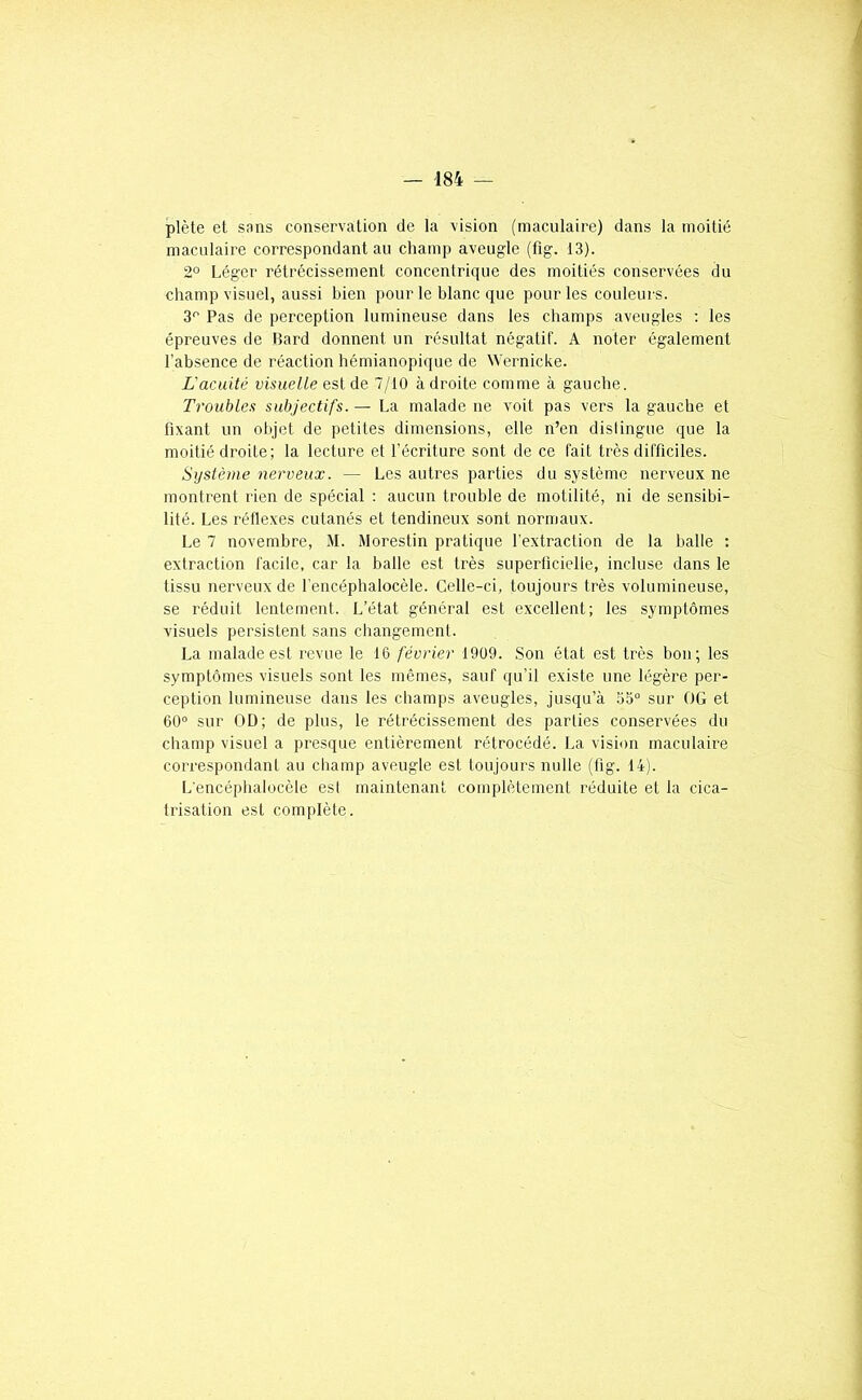 plète et sans conservation de la vision (maculaire) dans la moitié maculaire correspondant au champ aveugle (fig. 13). 2° Léger rétrécissement concentrique des moitiés conservées du champ visuel, aussi bien pour le blanc que pour les couleurs. 3'’ Pas de perception lumineuse dans les champs aveugles ; les épreuves de Bard donnent un résultat négatif. A noter également l'absence de réaction hémianopique de Wernicke. L'acuité visuelle est de 7/10 à droite comme à gauche. Troubles subjectifs. — La malade ne voit pas vers la gauche et fixant un olijet de petites dimensions, elle n’en distingue que la moitié droite; la lecture et l’écriture sont de ce fait très difficiles. Système nerveux. — Les autres parties du système nerveux ne montrent rien de spécial : aucun trouble de motilité, ni de sensibi- lité. Les réflexes cutanés et tendineux sont normaux. Le 7 novembre, M. Morestin pratique l’extraction de la balle ; extraction facile, car la balle est très superficielle, incluse dans le tissu nerveux de l'encéphalocèle. Celle-ci, toujours très volumineuse, se réduit lentement. L’état général est excellent; les symptômes visuels persistent sans changement. La malade est revue le 16 février 1909. Son état est très bon; les symptômes visuels sont les mêmes, sauf qu’il existe une légère per- ception lumineuse dans les champs aveugles, jusqu’à 55° sur OG et 60° sur OD; de plus, le rétrécissement des parties conservées du champ visuel a presque entièrement rétrocédé. La vision maculaire correspondant au champ aveugle est toujours nulle (fig. 14). L'encéphalocèle est maintenant complètement réduite et la cica- trisation est complète.