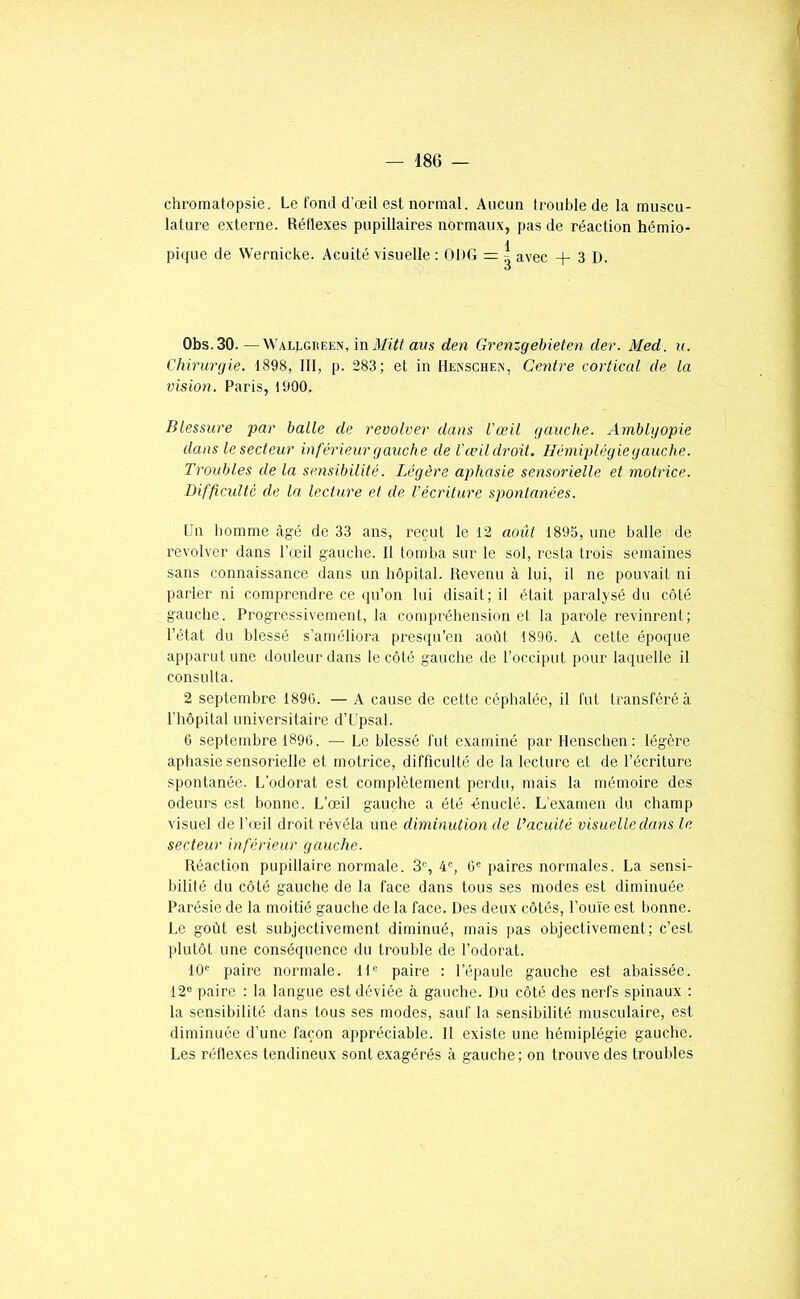 chromatopsie. Le fond d'œil est normal. Aucun trouble de la muscu- lature externe. Réflexes pupillaires normaux, pas de réaction hémio- pique de Wernicke. Acuité visuelle ; ODG = | avec + 3 D. Obs.30. — Wallgreen, iwMittam den Grenzgebieten der. Med. u. Chirurgie. 1898, III, p. 283; et in Hexschen, Centre corticcd de la vision. Paris, 1900. Blessure par balle de revolver dans l'œil gauche. Arnblgopie dans le secteur inférieur gauche de l'œil droit. Hémiplégiegauche. Troubles de la sensibilité. Légère aphasie sensorielle et motrice. Difficulté de la lecture et de l'écriture spontanées. Un homme âgé de 33 ans, reçut le 12 août 1895, une balle de revolver dans l’œil gauche. Il tomba sur le sol, resta trois semaines sans connaissance dans un hôpital. Revenu à lui, il ne pouvait ni parler ni comprendre ce qu’on lui disait; il était paralysé du côté gauche. Progressivement, la compréhension et la parole revinrent; l’état du blessé s’améliora presqu’en aoht 1896. A celte époque apparut une douleur dans le côté gauche de l’occiput pour laquelle il consulta. 2 septembre 189G. — A cause de cette céphalée, il fut transféré à l'hôpital universitaire d’Upsal. 6 septembre 1896. — Le blessé fut examiné par Henschen : légère aphasie sensorielle et motrice, difflculté de la lecture et de l’écriture spontanée. L’odorat est complètement perdu, mais la mémoire des odeurs est bonne. L’œil gauche a été énuclé. L’examen du champ visuel de l’œil droit révéla une diminution de l’acuité visuelle dans le secteur inférieur gauche. Réaction pupillaire normale. 3®, 4®, 6® paires normales. La sensi- bilité du côté gauche de la face dans tous ses modes est diminuée Parésie de la moitié gauche de la face. Des deux côtés, l’ouie est bonne. Le goût est subjectivement diminué, mais pas objectivement; c’est plutôt une conséquence du trouble de l’odorat. 10® paire normale. 11® paire : l’épaule gauche est abaissée. 12® paire : la langue est déviée à gauche. Du côté des nerfs spinaux : la sensibilité dans tous ses modes, sauf la sensibilité musculaire, est diminuée d’une façon appréciable. Il existe une hémiplégie gauche. Les réflexes tendineux sont exagérés à gauche; on trouve des troubles