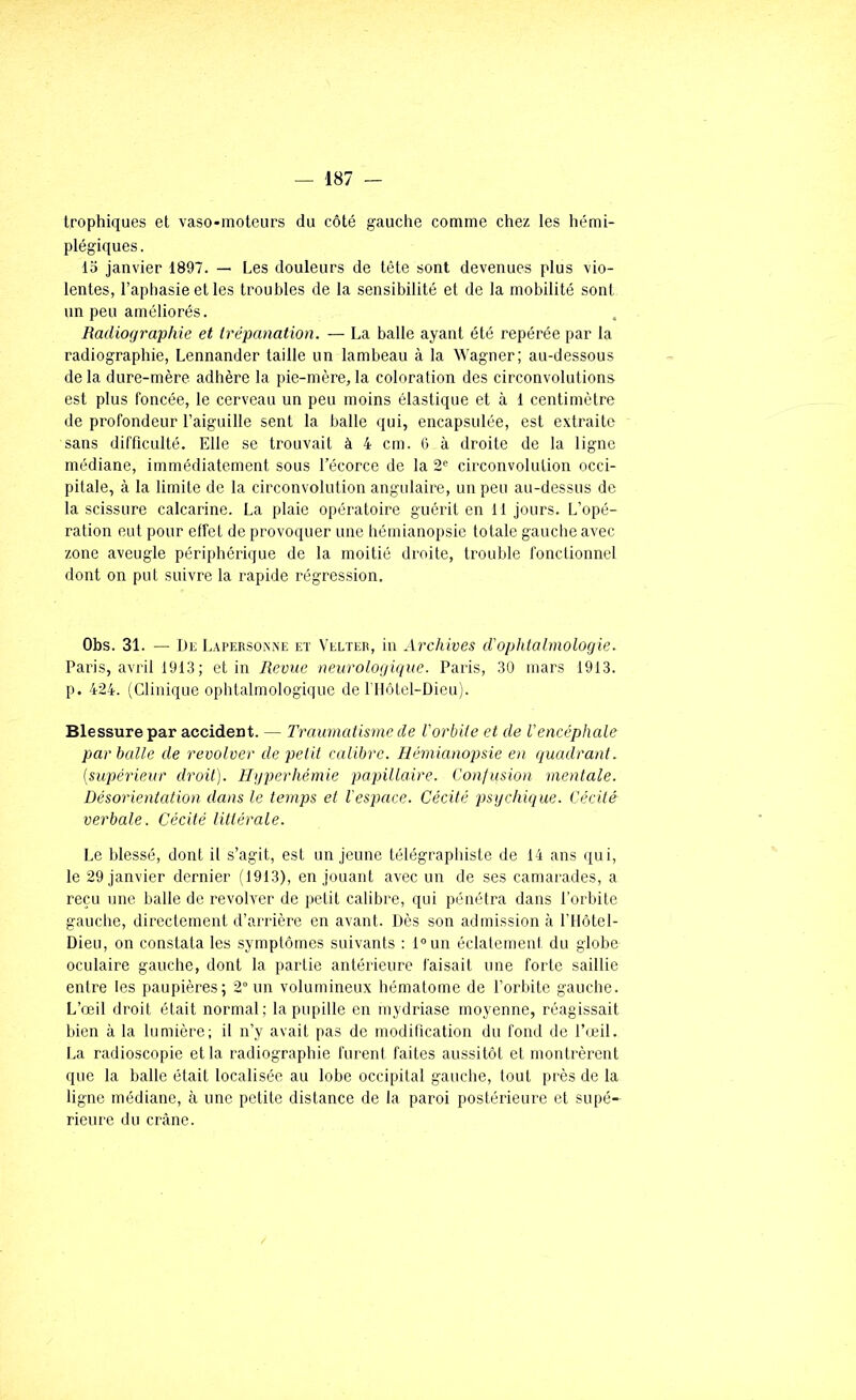 trophiques et vaso-moteurs du côté gauche comme chez les hémi- plégiques. 15 janvier 1897. — Les douleurs de tête sont devenues plus vio- lentes, l’aphasie et les troubles de la sensibilité et de la mobilité sont un peu améliorés. Radiographie et trépanation. — La balle ayant été repérée par la radiographie, Lennander taille un lambeau à la Wagner; au-dessous de la dure-mère adhère la pie-mère, la coloration des circonvolutions est plus foncée, le cerveau un peu moins élastique et à 1 centimètre de profondeur l’aiguille sent la balle qui, encapsulée, est extraite sans difficulté. Elle se trouvait à 4 cm. 6 à droite de la ligne médiane, immédiatement sous l’écorce de la 2« circonvolution occi- pitale, à la limite de la circonvolution angulaire, un peu au-dessus de la scissure calcarine. La plaie opératoire guérit en 11 jours. L’opé- ration eut pour effet de provoquer une hémianopsie totale gauche avec zone aveugle périphérique de la moitié droite, trouble fonctionnel dont on put suivre la rapide régression. Obs. 31. — Dr Lapersoxxe et Velteb, in Archives d'ophtalmologie. Paris, avril 191.3; et in Revue neurologique. Paris, 30 mars 19t3. p. 424. (Clinique ophtalmologique de l'Ilôtel-Dieu). Blessure par accident. — Traumatisme de Vorbite et de l'encéphale par balle de revolver de petit calibre. Hémianopsie en quadrant, {supérieur droit). Hyperhémie papillaire. Confusion mentale. Désorientation dans le temps et l'espace. Cécité psychique. Cécité verbale. Cécité littérale. Le blessé, dont il s’agit, est un jeune télégraphiste de 14 ans qui, le 29 janvier dernier (1913), en jouant avec un de ses camarades, a reçu une balle de revolver de petit calibre, qui pénétra dans l’orbite gauche, directement d’arrière en avant. Dès son admission à l'Hôtel- Dieu, on constata les symptômes suivants : D>un éclatement du globe oculaire gauche, dont la partie antérieure faisait une forte saillie entre les paupières; 2° un volumineux hématome de l’orbite gauche. L’œil droit était normal; la pupille en mydriase moyenne, réagissait bien à la lumière; il n’y avait pas de modification du fond de l’œil. I.a radioscopie et la radiographie furent faites aussitôt et montrèrent que la balle était localisée au lobe occipital gauche, tout près de la ligne médiane, à une petite distance de la paroi postérieure et supé- rieure du crâne.